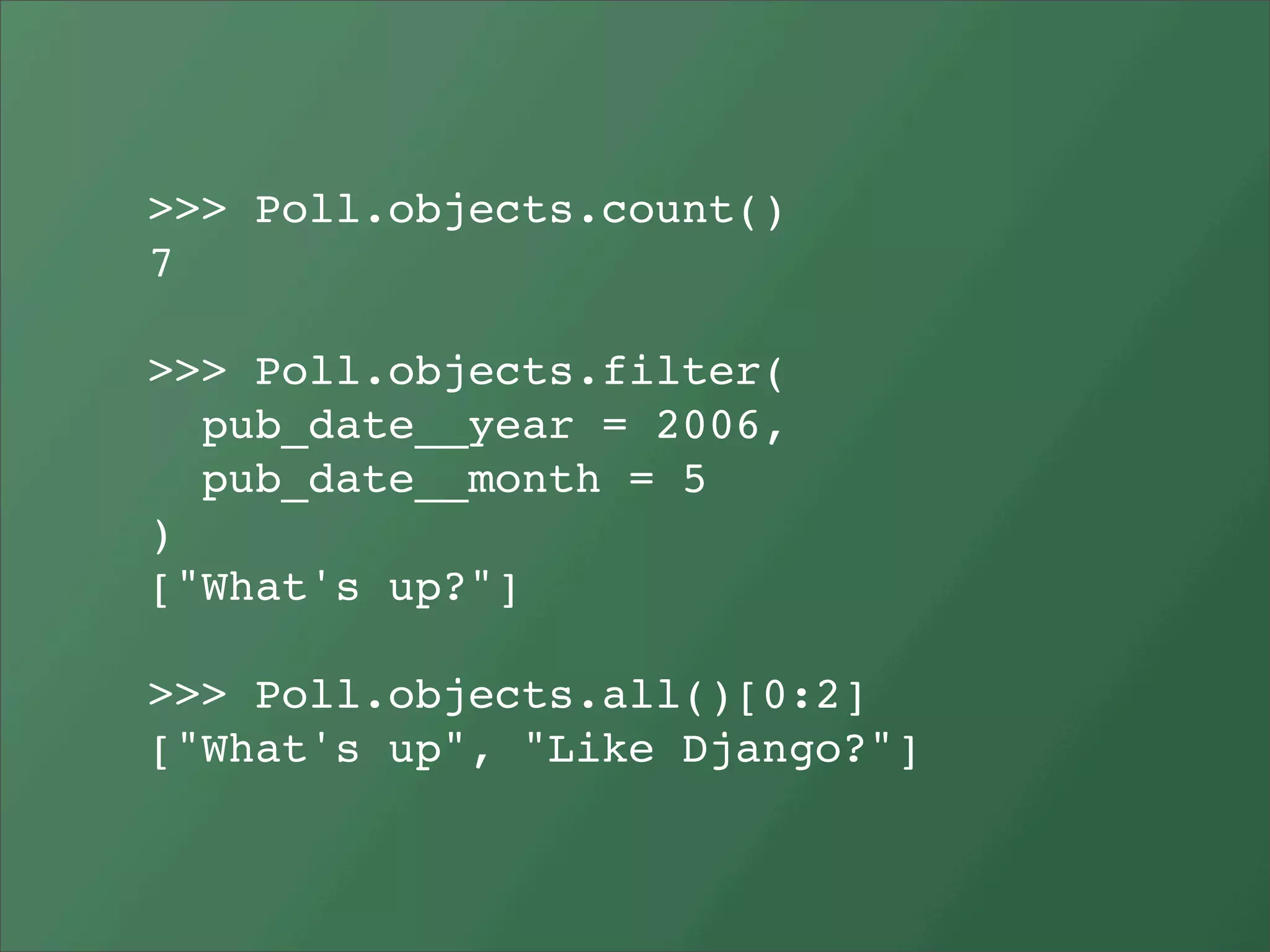 >>> Poll.objects.count()
7

>>> Poll.objects.filter(
  pub_date__year = 2006,
  pub_date__month = 5
)
["What's up?"]

>>> Poll.objects.all()[0:2]
["What's up", "Like Django?"]
 
