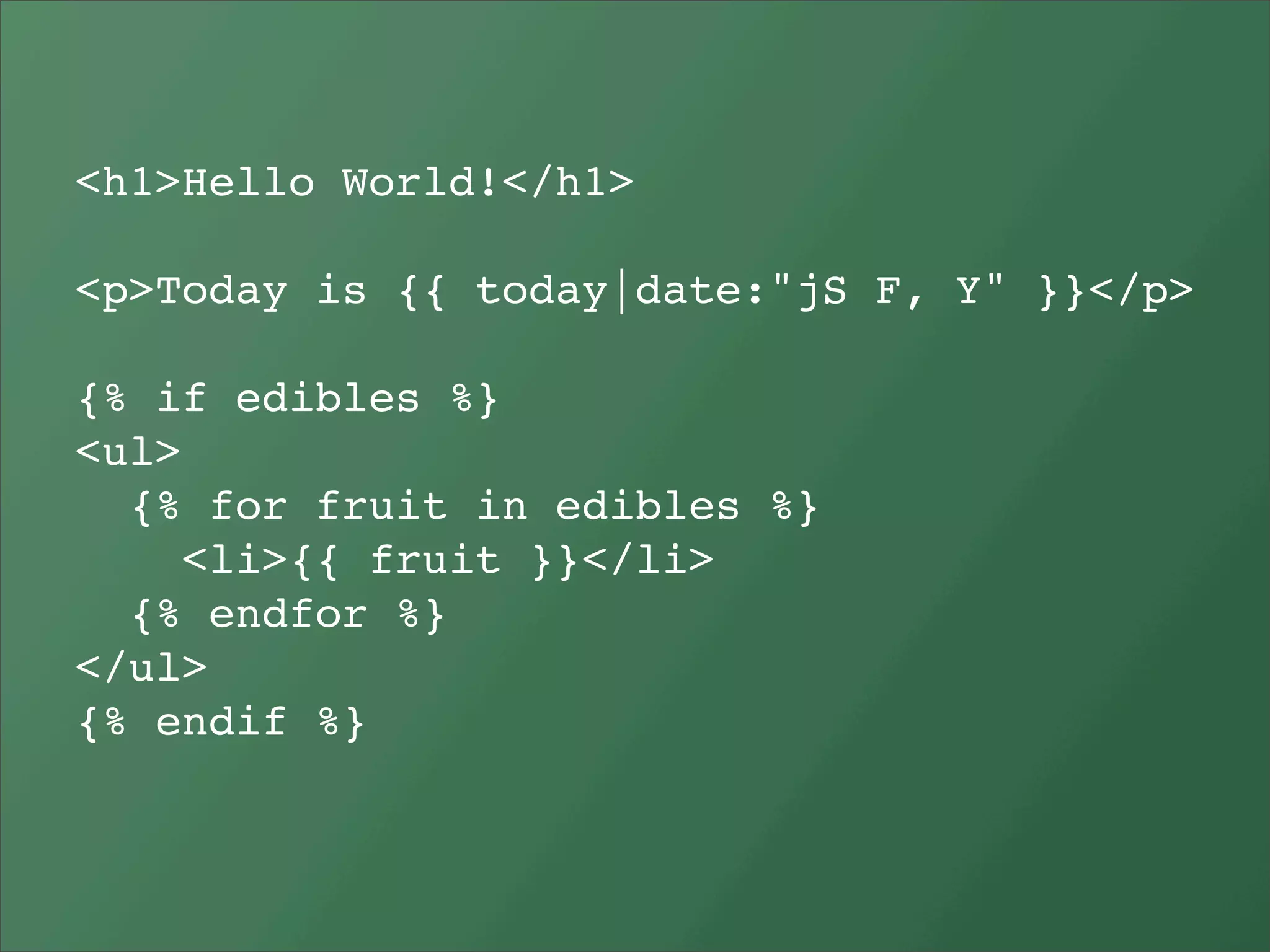 <h1>Hello World!</h1>

<p>Today is {{ today|date:"jS F, Y" }}</p>

{% if edibles %}
<ul>
  {% for fruit in edibles %}
     <li>{{ fruit }}</li>
  {% endfor %}
</ul>
{% endif %}
 