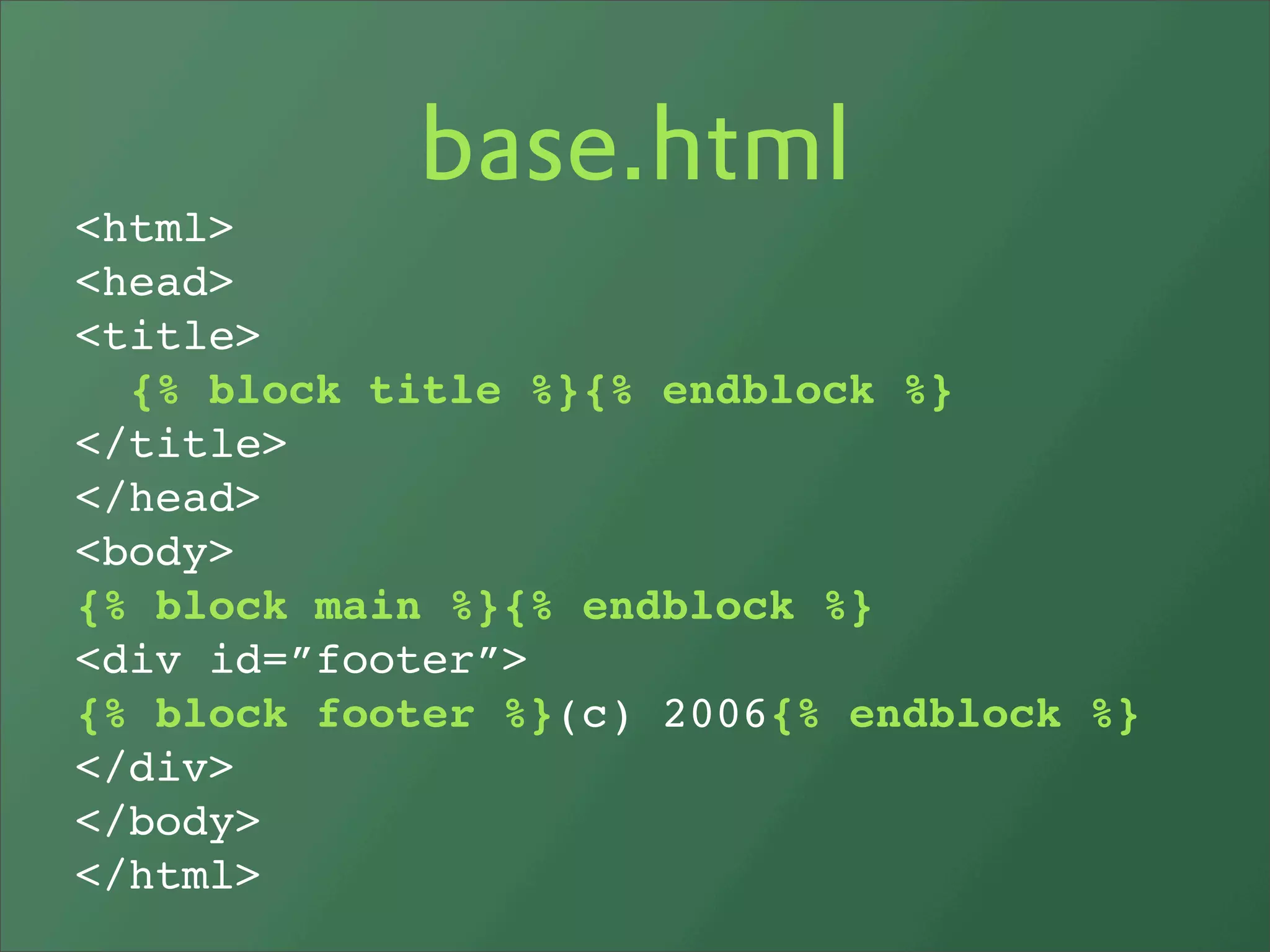 base.html
<html>
<head>
<title>
  {% block title %}{% endblock %}
</title>
</head>
<body>
{% block main %}{% endblock %}
<div id=”footer”>
{% block footer %}(c) 2006{% endblock %}
</div>
</body>
</html>
 