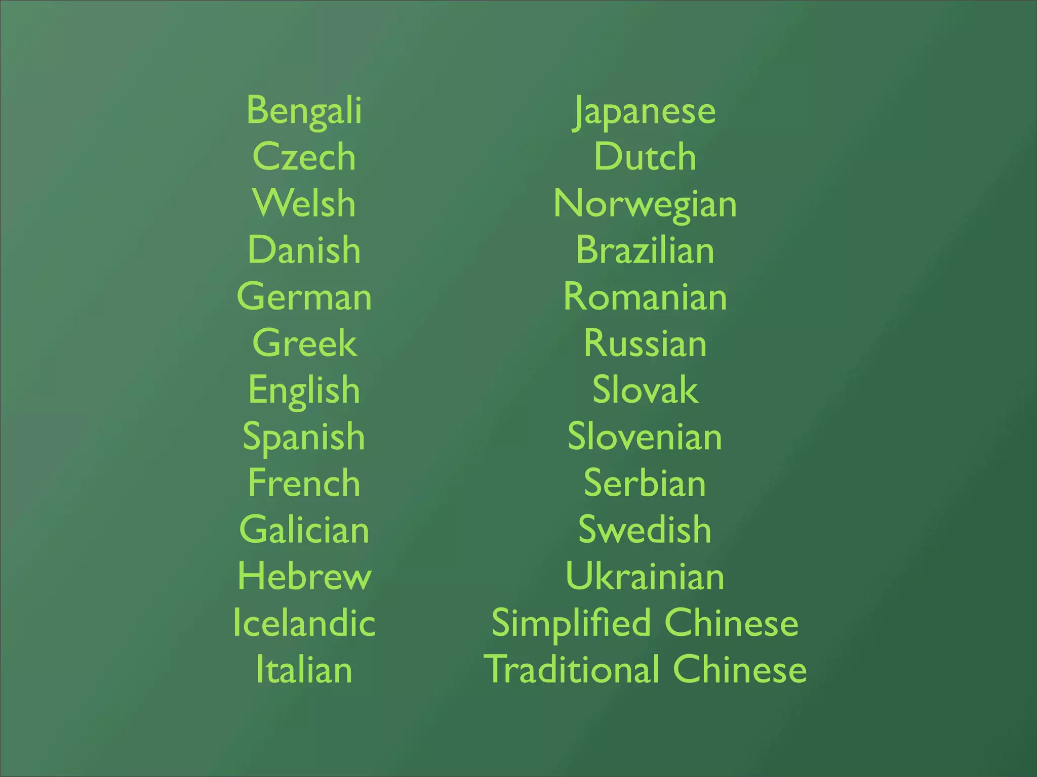 Bengali         Japanese
 Czech             Dutch
  Welsh         Norwegian
 Danish           Brazilian
German          Romanian
 Greek            Russian
 English           Slovak
 Spanish         Slovenian
 French           Serbian
 Galician         Swedish
Hebrew           Ukrainian
Icelandic   Simpliﬁed Chinese
  Italian   Traditional Chinese
 