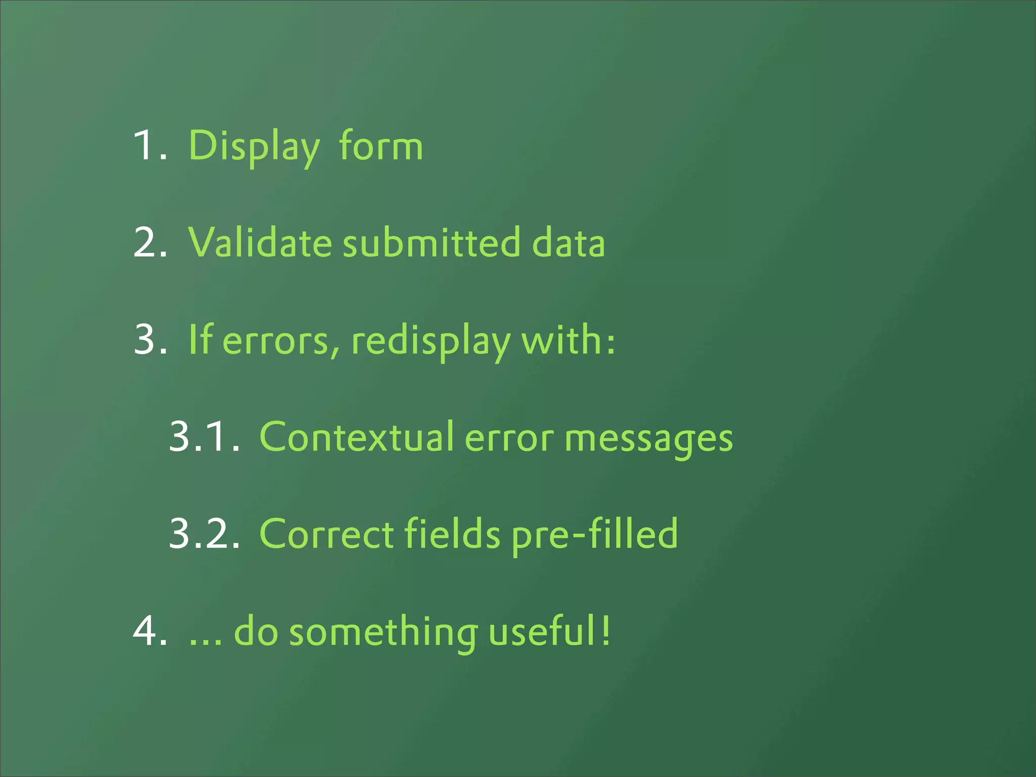 1. Display form

2. Validate submitted data

3. If errors, redisplay with:

  3.1. Contextual error messages

  3.2. Correct fields pre-filled

4. ... do something useful!
 