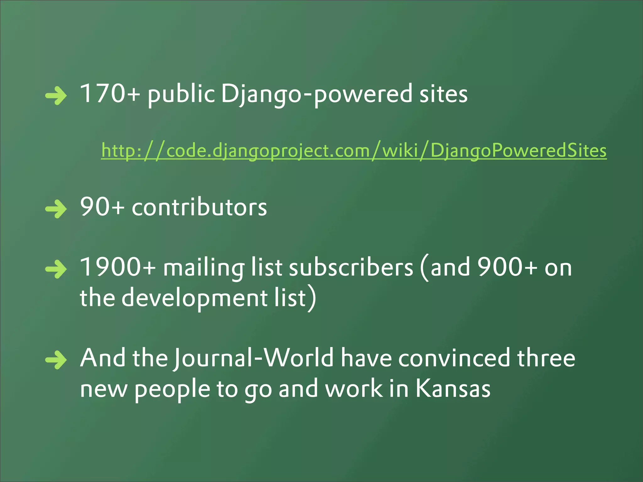 170+ public Django-powered sites

 http://code.djangoproject.com/wiki/DjangoPoweredSites


90+ contributors

1900+ mailing list subscribers (and 900+ on
the development list)

And the Journal-World have convinced three
new people to go and work in Kansas
 