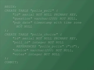 BEGIN;
CREATE TABLE "polls_poll" (
    "id" serial NOT NULL PRIMARY KEY,
    "question" varchar(200) NOT NULL,
    "pub_date" timestamp with time zone
      NOT NULL
);
CREATE TABLE "polls_choice" (
    "id" serial NOT NULL PRIMARY KEY,
    "poll_id" integer NOT NULL
      REFERENCES "polls_polls" ("id"),
    "choice" varchar(200) NOT NULL,
    "votes" integer NOT NULL
);
COMMIT;
 