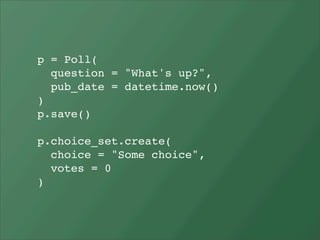 p = Poll(
  question = "What's up?",
  pub_date = datetime.now()
)
p.save()

p.choice_set.create(
  choice = "Some choice",
  votes = 0
)
 