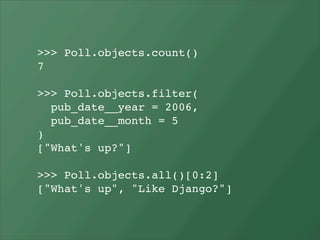 >>> Poll.objects.count()
7

>>> Poll.objects.filter(
  pub_date__year = 2006,
  pub_date__month = 5
)
["What's up?"]

>>> Poll.objects.all()[0:2]
["What's up", "Like Django?"]
 