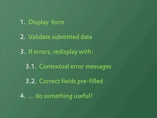 1. Display form

2. Validate submitted data

3. If errors, redisplay with:

  3.1. Contextual error messages

  3.2. Correct fields pre-filled

4. ... do something useful!
 