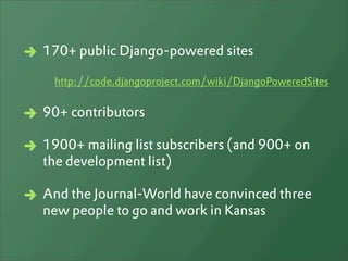 170+ public Django-powered sites

 http://code.djangoproject.com/wiki/DjangoPoweredSites


90+ contributors

1900+ mailing list subscribers (and 900+ on
the development list)

And the Journal-World have convinced three
new people to go and work in Kansas
 
