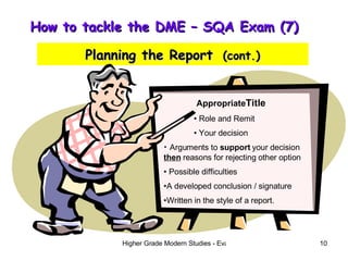 How to tackle the DME – SQA Exam (7)  Planning the Report   (cont.) Appropriate Title Role and Remit Your decision Arguments to  support  your decision  then  reasons for rejecting other option Possible difficulties A developed conclusion / signature Written in the style of a report. 