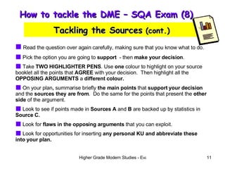 How to tackle the DME – SQA Exam (8)  Tackling the Sources  (cont.) Read the question over again carefully, making sure that you know what to do. Pick the option you are going to  support   - then  make your decision . Take  TWO HIGHLIGHTER PENS . Use  one  colour to highlight on your source booklet all the points that  AGREE  with your decision.  Then highlight all the  OPPOSING ARGUMENTS  a  different colour. On your plan ,  summarise briefly  the main points  that  support your decision  and the  sources they are from .  Do the same for the points that present the  other side  of the argument. Look to see if points made in  Sources A  and  B  are backed up by statistics in  Source C. Look for  flaws in the opposing arguments  that you can exploit. Look for opportunities for inserting  any personal KU and abbreviate these into your plan. 