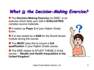 What  is  the Decision-Making Exercise? The  Decision-Making Exercise  (or DME)  is an exercise which tests your skill in  EVALUATING  complex source materials. It makes up  Paper 2  of your Higher Grade Exam. It is also tested as a  NAB  for the Social Issues module during the course.  You  MUST  pass this to ensure a  full qualification  in your Higher Grade course.  The DME relates to STUDY THEME 2 of the course –  ‘Wealth and Health Inequalities in the United Kingdom’. 
