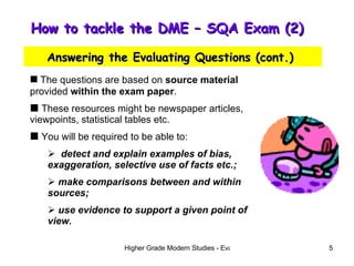 How to tackle the DME – SQA Exam (2)  Answering the Evaluating Questions (cont.)  The questions are based on  source material  provided  within the exam paper . These resources might be newspaper articles, viewpoints, statistical tables etc. You will be required to be able to: detect and explain examples of bias, exaggeration, selective use of facts etc.; make comparisons between and within sources; use evidence to support a given point of   view. 