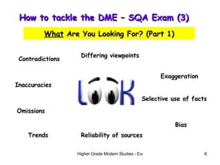 How to tackle the DME – SQA Exam (3)  What  Are You Looking For? (Part 1) Contradictions Inaccuracies Omissions Trends Differing viewpoints Exaggeration Selective use of facts Bias Reliability of sources 