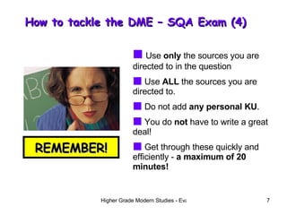 How to tackle the DME – SQA Exam (4)  REMEMBER! Use  only  the sources you are directed to in the question Use  ALL  the sources you are directed to. Do not add  any personal KU . You do  not  have to write a great deal! Get through these quickly and efficiently -  a maximum of 20 minutes! 