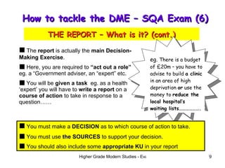 How to tackle the DME – SQA Exam (6)  THE REPORT – What is it? (cont.) The  report  is actually the  main Decision-Making Exercise . Here, you are required to  “act out a role”  eg. a “Government adviser, an “expert” etc. You will be  given a task  eg. as a health ‘expert’ you will have to  write a report  on a  course of action  to take in response to a question…… eg.  There is a budget of £20m – you have to advise to build  a clinic  in an area of high deprivation  or  use the money to  reduce the local hospital’s waiting lists………………. You must make a  DECISION  as to which course of action to take. You must use  the SOURCES  to support your decision. You should also include some  appropriate KU  in your report 