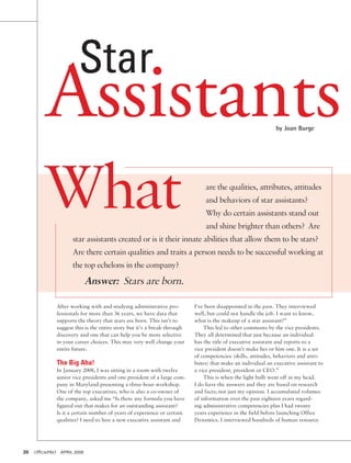 Star

Assistants
by Joan Burge

What

are the qualities, attributes, attitudes
and behaviors of star assistants?
Why do certain assistants stand out
and shine brighter than others? Are

star assistants created or is it their innate abilities that allow them to be stars?
Are there certain qualities and traits a person needs to be successful working at
the top echelons in the company?

Answer: Stars are born.
After working with and studying administrative professionals for more than 36 years, we have data that
supports the theory that stars are born. This isn’t to
suggest this is the entire story but it’s a break-through
discovery and one that can help you be more selective
in your career choices. This may very well change your
entire future.

The Big Aha!
In January 2008, I was sitting in a room with twelve
senior vice presidents and one president of a large company in Maryland presenting a three-hour workshop.
One of the top executives, who is also a co-owner of
the company, asked me “Is there any formula you have
figured out that makes for an outstanding assistant?
Is it a certain number of years of experience or certain
qualities? I need to hire a new executive assistant and

20	 officePRO	 april 2009

I’ve been disappointed in the past. They interviewed
well, but could not handle the job. I want to know,
what is the makeup of a star assistant?”
This led to other comments by the vice presidents.
They all determined that just because an individual
has the title of executive assistant and reports to a
vice president doesn’t make her or him one. It is a set
of competencies (skills, attitudes, behaviors and attributes) that make an individual an executive assistant to
a vice president, president or CEO.”
This is when the light bulb went off in my head.
I do have the answers and they are based on research
and facts; not just my opinion. I accumulated volumes
of information over the past eighteen years regarding administrative competencies plus I had twenty
years experience in the field before launching Office
Dynamics. I interviewed hundreds of human resource

 
