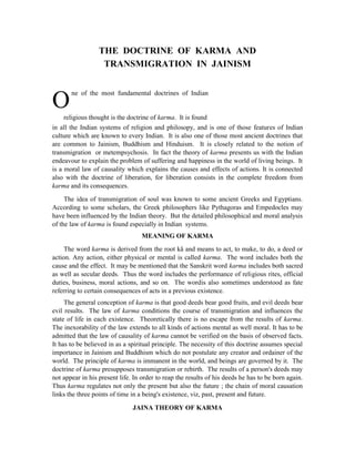 THE DOCTRINE OF KARMA AND
                   TRANSMIGRATION IN JAINISM


       ne of the most fundamental doctrines of Indian
O    religious thought is the doctrine of karma. It is found
in all the Indian systems of religion and philosopy, and is one of those features of Indian
culture which are known to every Indian. It is also one of those most ancient doctrines that
are common to Jainism, Buddhism and Hinduism. It is closely related to the notion of
transmigration or metempsychosis. In fact the theory of karma presents us with the Indian
endeavour to explain the problem of suffering and happiness in the world of living beings. It
is a moral law of causality which explains the causes and effects of actions. It is connected
also with the doctrine of liberation, for liberation consists in the complete freedom from
karma and its consequences.
     The idea of transmigration of soul was known to some ancient Greeks and Egyptians.
According to some scholars, the Greek philosophers like Pythagoras and Empedocles may
have been influenced by the Indian theory. But the detailed philosophical and moral analysis
of the law of karma is found especially in Indian systems.
                                   MEANING OF KARMA
     The word karma is derived from the root kå and means to act, to make, to do, a deed or
action. Any action, either physical or mental is called karma. The word includes both the
cause and the effect. It may be mentioned that the Sanskrit word karma includes both sacred
as well as secular deeds. Thus the word includes the performance of religious rites, official
duties, business, moral actions, and so on. The wordis also sometimes understood as fate
referring to certain consequences of acts in a previous existence.
     The general conception of karma is that good deeds bear good fruits, and evil deeds bear
evil results. The law of karma conditions the course of transmigration and influences the
state of life in each existence. Theoretically there is no escape from the results of karma.
The inexorability of the law extends to all kinds of actions mental as well moral. It has to be
admitted that the law of causality of karma cannot be verified on the basis of observed facts.
It has to be believed in as a spiritual principle. The necessity of this doctrine assumes special
importance in Jainism and Buddhism which do not postulate any creator and ordainer of the
world. The principle of karma is immanent in the world, and beings are governed by it. The
doctrine of karma presupposes transmigration or rebirth. The results of a person's deeds may
not appear in his present life. In order to reap the results of his deeds he has to be born again.
Thus karma regulates not only the present but also the future ; the chain of moral causation
links the three points of time in a being's existence, viz, past, present and future.

                               JAINA THEORY OF KARMA
 
