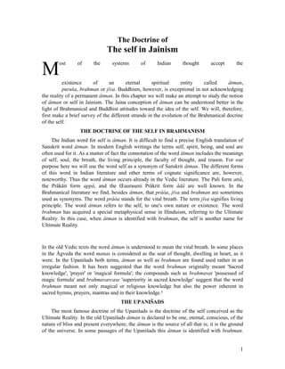 The Doctrine of
                               The self in Jainism
        ost     of      the      systems       of     Indian       thought      accept      the
M         existence     of      an      eternal      spiritual    entity     called     âtman,
          puruša, brahman or jîva. Buddhism, however, is exceptional in not acknowledging
the reality of a permanent âtman. In this chapter we will make an attempt to study the notion
of âtman or self in Jainism. The Jaina conception of âtman can be understood better in the
light of Brahmanical and Buddhist attitudes toward the idea of the self. We will, therefore,
first make a brief survey of the different strands in the evolution of the Brahmanical docrine
of the self.
                  THE DOCTRINE OF THE SELF IN BRAHMANISM
    The Indian word for self is âtman. It is difficult to find a precise English translation of
Sanskrit word âtman. In modern English writings the terms self, spirit, being, and soul are
often used for it. As a matter of fact the connotation of the word âtman includes the meanings
of self, soul, the breath, the living principle, the faculty of thought, and reason. For our
purpose here we will use the word self as a synonym of Sanskrit âtman. The different forms
of this word in Indian literature and other terms of cognate significance are, however,
noteworthy. Thus the word âtman occurs already in the Vedic literature. The Pali form attâ,
the Prâkåit form appâ, and the Œauraseni Prâkrit form âdâ are well known. In the
Brahmanical literature we find, besides âtman, that prâòa, jîva and brahman are sometimes
used as synonyms. The word prâòa stands for the vital breath. The term jîva signifies living
principle. The word âtman refers to the self, to one's own nature or existence. The word
brahman has acquired a special metaphysical sense in Hinduism, referring to the Ultimate
Reality. In this case, when âtman is identified with brahman, the self is another name for
Ultimate Reality.



In the old Vedic texts the word âtman is understood to mean the vital breath. In some places
in the Ågveda the word manas is considered as the seat of thought, dwelling in heart, as it
were. In the Upanišads both terms, âtman as well as brahman are found used rather in an
irregular fashion. It has been suggested that the word brahman originally meant 'Sacred
knowledge', 'prayer' or 'magical formula'; the compounds such as brahmavat 'possessed of
magic formula' and brahmavarcase 'superiority in sacred knowledge' suggest that the word
brahman meant not only magical or religious knowledge but also the power inherent in
sacred hymns, prayers, mantras and in their knowledge.1
                                     THE UPANIŠADS
     The most famous doctrine of the Upanišads is the doctrine of the self conceived as the
Ultimate Reality. In the old Upanišads âtman is declared to be one, eternal, conscious, of the
nature of bliss and present everywhere; the âtman is the source of all that is; it is the ground
of the universe. In some passages of the Upanišads this âtman is identified with brahman.


                                                                                              1
 