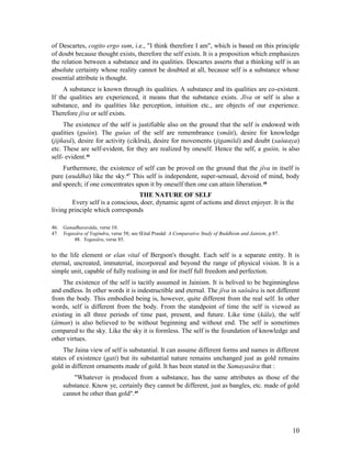 of Descartes, cogito ergo sum, i.e., "I think therefore I am", which is based on this principle
of doubt because thought exists, therefore the self exists. It is a proposition which emphasizes
the relation between a substance and its qualities. Descartes asserts that a thinking self is an
absolute certainty whose reality cannot be doubted at all, because self is a substance whose
essential attribute is thought.
     A substance is known through its qualities. A substance and its qualities are co-existent.
If the qualities are experienced, it means that the substance exists. Jîva or self is also a
substance, and its qualities like perception, intuition etc., are objects of our experience.
Therefore jîva or self exists.
     The existence of the self is justifiable also on the ground that the self is endowed with
qualities (guòin). The guòas of the self are remembrance (småti), desire for knowledge
(jijñasâ), desire for activity (cikîrsâ), desire for movements (jigamišâ) and doubt (saôœaya)
etc. These are self-evident, for they are realized by oneself. Hence the self, a guòin, is also
self- evident.46
    Furthermore, the existence of self can be proved on the ground that the jîva in itself is
pure (œuddha) like the sky.47 This self is independent, super-sensual, devoid of mind, body
and speech; if one concentrates upon it by oneself then one can attain liberation. 48
                                  THE NATURE OF SELF
        Every self is a conscious, doer, dynamic agent of actions and direct enjoyer. It is the
living principle which corresponds

46. Ganadharavâda, verse 10.
47. Yogasâra of Yogîndra, verse 58; see Œital Prasâd: A Comparative Study of Buddhism and Jainism, p.87.
        48. Yogasâra, verse 85.


to the life element or elan vital of Bergson's thought. Each self is a separate entity. It is
eternal, uncreated, immaterial, incorporeal and beyond the range of physical vision. It is a
simple unit, capable of fully realising in and for itself full freedom and perfection.
    The existence of the self is tacitly assumed in Jainism. It is belived to be beginningless
and endless. In other words it is indestructible and eternal. The jîva in saôsâra is not different
from the body. This embodied being is, however, quite different from the real self. In other
words, self is different from the body. From the standpoint of time the self is viewed as
existing in all three periods of time past, present, and future. Like time (kâla), the self
(âtman) is also believed to be without beginning and without end. The self is sometimes
compared to the sky. Like the sky it is formless. The self is the foundation of knowledge and
other virtues.
     The Jaina view of self is substantial. It can assume different forms and names in different
states of existence (gati) but its substantial nature remains unchanged just as gold remains
gold in different ornaments made of gold. It has been stated in the Samayasâra that :
         "Whatever is produced from a substance, has the same attributes as those of the
     substance. Know ye, certainly they cannot be different, just as bangles, etc. made of gold
     cannot be other than gold".49




                                                                                                           10
 