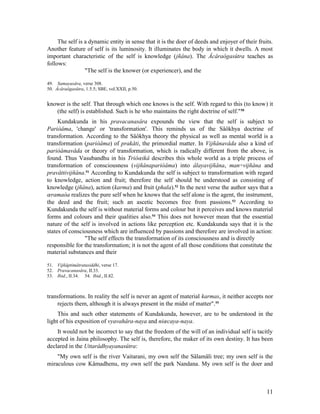 The self is a dynamic entity in sense that it is the doer of deeds and enjoyer of their fruits.
Another feature of self is its luminosity. It illuminates the body in which it dwells. A most
important characteristic of the self is knowledge (jñâna). The Âcâraôgasûtra teaches as
follows:
                 "The self is the knower (or experiencer), and the

49. Samayasâra, verse 308.
50. Âcâraôgasûtra, 1.5.5; SBE, vol.XXII, p.50.


knower is the self. That through which one knows is the self. With regard to this (to know) it
   (the self) is established. Such is he who maintains the right doctrine of self." 50
     Kundakunda in his pravacanasâra expounds the view that the self is subject to
Pariòâma, 'change' or 'transformation'. This reminds us of the Sâôkhya doctrine of
transformation. According to the Sâôkhya theory the physical as well as mental world is a
transformation (pariòâma) of prakåti, the primordial matter. In Vijñânavâda also a kind of
pariòâmavâda or theory of transformation, which is radically different from the above, is
found. Thus Vasubandhu in his Triôœikâ describes this whole world as a triple process of
transformation of consciousness (vijñânapariòâma) into âlayavijñâna, man÷vijñâna and
pravåttivijñâna.51 According to Kundakunda the self is subject to transformation with regard
to knowledge, action and fruit; therefore the self should be understood as consisting of
knowledge (jñâna), action (karma) and fruit (phala).52 In the next verse the author says that a
œramaòa realizes the pure self when he knows that the self alone is the agent, the instrument,
the deed and the fruit; such an ascetic becomes free from passions. 53 According to
Kundakunda the self is without material forms and colour but it perceives and knows material
forms and colours and their qualities also.54 This does not however mean that the essential
nature of the self is involved in actions like perception etc. Kundakunda says that it is the
states of consciousness which are influenced by passions and therefore are involved in action:
                "The self effects the transformation of its consciousness and is directly
responsible for the transformation; it is not the agent of all those conditions that constitute the
material substances and their

51. Vijñâptimâtratasiddhi, verse 17.
52. Pravacanasâra, II.33.
53. Ibid., II.34. 54. Ibid., II.82.



transformations. In reality the self is never an agent of material karmas, it neither accepts nor
    rejects them, although it is always present in the midst of matter". 55
     This and such other statements of Kundakunda, however, are to be understood in the
light of his exposition of vyavahâra-naya and niœcaya-naya.
    It would not be incorrect to say that the freedom of the will of an individual self is tacitly
accepted in Jaina philosophy. The self is, therefore, the maker of its own destiny. It has been
declared in the Uttarâdhyayanasûtra:
    "My own self is the river Vaitarani, my own self the Sâlamâli tree; my own self is the
miraculous cow Kâmadhenu, my own self the park Nandana. My own self is the doer and



                                                                                                 11
 