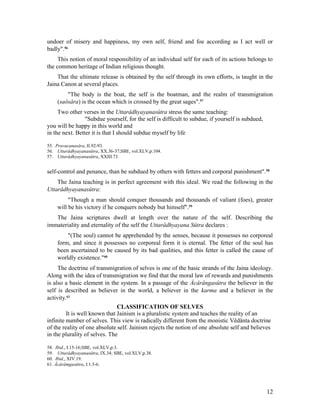 undoer of misery and happiness, my own self, friend and foe according as I act well or
badly".56
     This notion of moral responsibility of an individual self for each of its actions belongs to
the common heritage of Indian religious thought.
    That the ultimate release is obtained by the self through its own efforts, is taught in the
Jaina Canon at several places.
        "The body is the boat, the self is the boatman, and the realm of transmigration
    (saôsâra) is the ocean which is crossed by the great sages".57
     Two other verses in the Uttarâdhyayanasûtra stress the same teaching:
                 "Subdue yourself, for the self is difficult to subdue, if yourself is subdued,
you will be happy in this world and
in the next. Better it is that I should subdue myself by life

55. Pravacanasâra, II.92-93.
56. Uttarâdhyayanasûtra, XX.36-37;SBE, vol.XLV,p.104.
57. Uttarâdhyayanasûtra, XXIII.73.


self-control and penance, than be subdued by others with fetters and corporal punishment".58
    The Jaina teaching is in perfect agreement with this ideal. We read the following in the
Uttarâdhyayanasûtra:
         "Though a man should conquer thousands and thousands of valiant (foes), greater
    will be his victory if he conquers nobody but himself".59
   The Jaina scriptures dwell at length over the nature of the self. Describing the
immateriality and eternality of the self the Uttarâdhyayana Sûtra declares :
        "(The soul) cannot be apprehended by the senses, because it possesses no corporeal
    form, and since it possesses no corporeal form it is eternal. The fetter of the soul has
    been ascertained to be caused by its bad qualities, and this fetter is called the cause of
    worldly existence."60
     The doctrine of transmigration of selves is one of the basic strands of the Jaina ideology.
Along with the idea of transmigration we find that the moral law of rewards and punishments
is also a basic element in the system. In a passage of the Âcârângasûtra the believer in the
self is described as believer in the world, a believer in the karma and a believer in the
activity.61
                               CLASSIFICATION OF SELVES
         It is well known that Jainism is a pluralistic system and teaches the reality of an
infinite number of selves. This view is radically different from the monistic Vêdânta doctrine
of the reality of one absolute self. Jainism rejects the notion of one absolute self and believes
in the plurality of selves. The

58. Ibid., I.15-16;SBE, vol.XLV,p.3.
59. Uttarâdhyayanasûtra, IX.34; SBE, vol.XLV,p.38.
60. Ibid., XIV.19.
61. Âcârâmgasûtra, I.1.5-6.




                                                                                                  12
 