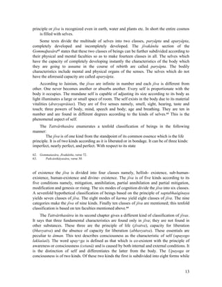 principle or jîva is recognized even in earth, water and plants etc. In short the entire cosmos
    is filled with selves.
     Some texts divide the multitude of selves into two classes, paryâpta and aparyâpta,
completely developed and incompletely developed. The jîvakânða section of the
Gommaþasâra62 states that these two classes of beings can be further subdivided according to
their physical and mental faculties so as to make fourteen classes in all. The selves which
have the capacity of completely developing instantly the characteristics of the body which
they are going to assume in the course of rebirth are called paryâpta. The bodily
characteristics include mental and physical organs of the senses. The selves which do not
have the aforesaid capacity are called aparyâpta.
     According to Jainism, the jîvas are infinite in number and each jîva is different from
other. One never becomes another or absorbs another. Every self is proportionate with the
body it occupies. The mundane self is capable of adjusting its size according to its body as
light illuminates a large or small space of room. The self exists in the body due to its material
vitalities (dravyaprâòas). They are of five senses namely, smell, sight, hearing, taste and
touch; three powers of body, mind, speech and body; age and breathing. They are ten in
number and are found in different degrees according to the kinds of selves. 63 This is the
phenomenal aspect of self.
    The Tattvârthasâra enumerates a tenfold classification of beings in the following
manner:
        The jîva is of one kind from the standpoint of its common essence which is the life
principle. It is of two kinds according as it is liberated or in bondage. It can be of three kinds:
imperfect, nearly perfect, and perfect. With respect to its state

62. Gommatasâra, Jîvakâòða, verse 72.
63.    Pañcâstikâyasâra, verse 30.



of existence the jîva is divided into four classes namely, hellish- existence, sub-human-
existence, human-existence and divine- existence. The jîva is of five kinds according to its
five conditions namely, mitigation, annihilation, partial annihilation and partial mitigation,
modification and genesis or rising. The six modes of cognition divide the jîva into six classes.
A sevenfold hypothetical classification of beings based on the principle of saptabhaògînaya
yields seven classes of jîva. The eight modes of karma yield eight classes of jîva. The nine
categories make the jîva of nine kinds. Finally ten classes of jîva are mentioned; this tenfold
classification is based on ten faculties mentioned above.64
     The Tattvârthasûtra in its second chapter gives a different kind of classification of jîvas.
It says that three fundamental characteristics are found only in jîva; they are not found in
other substances. These three are the principle of life (jîvatva), capacity for liberation
(bhavyatva) and the absence of capacity for liberation (abhavyatva). These essentials are
peculiar to âtman. This text describes consciousness as the characteristic of self (upayogo
lakšaòaô). The word upay÷ga is defined as that which is co-existent with the principle of
awareness or consciousness (cetanâ) and is caused by both internal and external conditions. It
is the distinction of self and differentiates the latter from the body. The Upayoga or
conciousness is of two kinds. Of these two kinds the first is subdivided into eight forms while


                                                                                                13
 