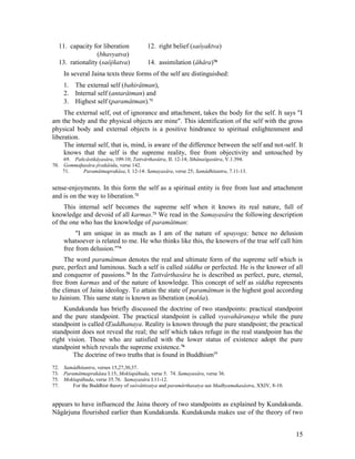 11. capacity for liberation             12. right belief (saôyaktva)
                 (bhavyatva)
  13. rationality (saôjñatva)             14. assimilation (âhâra)70
     In several Jaina texts three forms of the self are distinguished:
     1. The external self (bahirâtman),
     2. Internal self (antarâtman) and
     3. Highest self (paramâtman).71
     The external self, out of ignorance and attachment, takes the body for the self. It says "I
am the body and the physical objects are mine". This identification of the self with the gross
physical body and external objects is a positive hindrance to spiritual enlightenment and
liberation.
     The internal self, that is, mind, is aware of the difference between the self and not-self. It
     knows that the self is the supreme reality, free from objectivity and untouched by
    69. Pañcâstikâyasâra, 109-10; Tattvârthasûtra, II. 12-14; Sthânaôgasûtra, V.1.394.
70. Gommaþasâra-jivakâòda, verse 142.
    71.    Paramâtmaprakâsa, I. 12-14: Samayasâra, verse 25; Samâdhitantra, 7.11-13.


sense-enjoyments. In this form the self as a spiritual entity is free from lust and attachment
and is on the way to liberation.72
     This internal self becomes the supreme self when it knows its real nature, full of
knowledge and devoid of all karmas.73 We read in the Samayasâra the following description
of the one who has the knowledge of paramâtman:
          "I am unique in as much as I am of the nature of upayoga; hence no delusion
     whatsoever is related to me. He who thinks like this, the knowers of the true self call him
     free from delusion."74
     The word paramâtman denotes the real and ultimate form of the supreme self which is
pure, perfect and luminous. Such a self is called siddha or perfected. He is the knower of all
and conqueror of passions.75 In the Tattvârthasâra he is described as perfect, pure, eternal,
free from karmas and of the nature of knowledge. This concept of self as siddha represents
the climax of Jaina ideology. To attain the state of paramâtman is the highest goal according
to Jainism. This same state is known as liberation (mokša).
    Kundakunda has briefly discussed the doctrine of two standpoints: practical standpoint
and the pure standpoint. The practical standpoint is called vyavahâranaya while the pure
standpoint is called Œuddhanaya. Reality is known through the pure standpoint; the practical
standpoint does not reveal the real; the self which takes refuge in the real standpoint has the
right vision. Those who are satisfied with the lower status of existence adopt the pure
standpoint which reveals the supreme existence.76
        The doctrine of two truths that is found in Buddhism77
72. Samâdhitantra, verses 15,27,30,37.
73. Paramâtmaprakâœa I.15; Mokšapâhuda, verse 5. 74. Samayasâra, verse 36.
75. Mokšapâhuda, verse 35.76. Samayasâra I.11-12.
77.     For the Buddhist theory of saôvåttisatya and paramârthasatya see Madhyamakasâstra, XXIV, 8-10.


appears to have influenced the Jaina theory of two standpoints as explained by Kundakunda.
Nâgârjuna flourished earlier than Kundakunda. Kundakunda makes use of the theory of two


                                                                                                         15
 