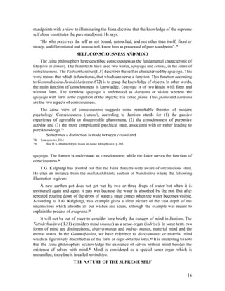 standpoints with a view to illuminating the Jaina doctrine that the knowledge of the supreme
self alone constitutes the pure standpoint. He says:
    "He who perceives the self as not bound, untouched, and not other than itself; fixed or
steady, undifferentiated and unattached, know him as possessed of pure standpoint".78
                              SELF, CONSCIOUSNESS AND MIND
     The Jaina philosophers have described consciousness as the fundamental characteristic of
life (jîva or âtman). The Jaina texts have used two words, upayoga and cetanâ, in the sense of
consciousness. The Tattvârthasûtra (II.8) describes the self as characterised by upayoga. This
word means that which is functional, that which can serve a function. This function according
to Gommaþasâra-Jîvakâòða (verse-672) is to grasp the knowledge of objects. In other words,
the main function of consciousness is knowledge. Upayoga is of two kinds: with form and
without form. The formless upayoga is understood as darœana or vision whereas the
upayoga with form is the cognition of the objects; it is called jñâna. Thus jñâna and darœana
are the two aspects of consciousness.
     The Jaina view of consciousness suggests some remarkable theories of modern
psychology. Consciousness (cetanâ), according to Jainism stands for (1) the passive
experience of agreeable or disagreeable phenomena, (2) the consciousness of purposive
activity and (3) the more complicated psychical state, associated with or rather leading to
pure knowledge.79
        Sometimes a distinction is made between cetanâ and
78. Samayasâra, I.14.
79.    See H.S. Bhattâchârya: Reals in Jaina Metaphysics, p.293.


upayoga. The former is understood as consciousness while the latter serves the function of
consciousness.80
     T.G. Kalghatgi has pointed out that the Jaina thinkers were aware of unconscious state.
He cites an instance from the mallakaðåštânta section of Nandisûtra where the following
illustration is given:
    A new earthen pot does not get wet by two or three drops of water but when it is
moistened again and again it gets wet because the water is absorbed by the pot. But after
repeated pouring down of the drops of water a stage comes when the water becomes visible.
According to T.G. Kalghatgi, this example gives a clear picture of the vast depth of the
unconscious which absorbs all our wishes and ideas, although the example was meant to
explain the process of avagraha.81
     It will not be out of place to consider here briefly the concept of mind in Jainism. The
Tattvârthasûtra (II.21) considers mind (manas) as a sense-organ (indriya). In some texts two
forms of mind are distinguished, dravya-manas and bhâva- manas, material mind and the
mental states. In the Gommaþasâra, we have reference to dravyamanas or material mind
which is figuratively described as of the form of eight-petalled lotus.82 It is interesting to note
that the Jaina philosophers acknowledge the existence of selves without mind besides the
existence of selves with mind.83 Mind is considered as a special sense-organ which is
unmanifest; therefore it is called no-indriya.
                            THE NATURE OF THE SUPREME SELF


                                                                                                16
 