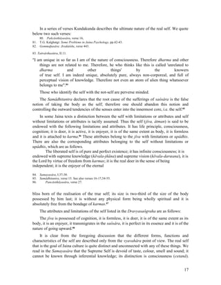 In a series of verses Kundakunda describes the ultimate nature of the real self. We quote
below two such verses:
    80. Pañcâstikâyasâra, verse 16,
81. T.G. Kalghatgi: Some Problems in Jaina Psychology, pp.42-43.
82. Gommaþasâra: Jivakâòða, verse 443.

83. Tattvârthasûtra, II.11.

"I am unique in so far as I am of the nature of consciousness. Therefore dharma and other
    things are not related to me. Therefore, he who thinks like this is called 'unrelated to
    dharma           and        other         things'       by         the         knowers
    of true self. I am indeed unique, absolutely pure, always non-corporeal, and full of
    perceptual vision of knowledge. Therefore not even an atom of alien thing whatsoever
    belongs to me".84
     Those who identify the self with the not-self are perverse minded.
    The Samâdhitantra declares that the root cause of the sufferings of saôsâra is the false
notion of taking the body as the self; therefore one should abandon this notion and
controlling the outward tendencies of the senses enter into the innermost core, i.e. the self.85
    In some Jaina texts a distinction between the self with limitations or attributes and self
without limitations or attributes is tacitly assumed. Thus the self (jîva, âtman) is said to be
endowed with the following limitations and attributes. It has life principle, consciousness,
cognition; it is doer, it is active, it is enjoyer, it is of the same extent as body, it is formless
and it is attached to karma.86 These attributes belong to the jîva with limitations or upâdhis.
There are also the corresponding attributes belonging to the self without limitations or
upâdhis, which are as follows.
         The liberated self is of pure and perfect existence; it has infinite consciousness; it is
endowed with supreme knowledge (kêvala-jñâna) and supreme vision (kêvala-darœana), it is
the Lord by virtue of freedom from karmas; it is the real doer in the sense of being
independent; it is the enjoyer of the eternal

84. Samayasâra, I.37-38.
85. Samâdhitantra, verse 15. See also verses 16-17,54-55.
86.    Pancâstikâyasâra, verse 27.


bliss born of the realisation of the true self; its size is two-third of the size of the body
possessed by him last; it is without any physical form being wholly spiritual and it is
absolutely free from the bondage of karmas.87
     The attributes and limitations of the self listed in the Dravyasaôgraha are as follows:
    The jîva is possessed of cognition, it is formless, it is doer, it is of the same extent as its
body, it is an enjoyer, it transmigrates in the saôsâra, it is perfect in its essence and it is of the
nature of going upward.88
     It is clear from the foregoing discussion that the different forms, functions and
characteristics of the self are described only from the vyavahâra point of view. The real self
that is the goal of Jaina culture is quite distinct and unconnected with any of these things. We
read in the Samayasâra that the Supreme Self is devoid of taste, colour, smell and sound; it
cannot be known through inferential knowledge; its distinction is consciousness (cetanâ).


                                                                                                   17
 