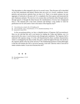 This description is often repeated in the text in several verses. Thus the pure self is described
as free from attachment and hatred; illusion does not exist in it; karmic conditions, karmic
particles and non-karmic particles have no trace in it. There is no atomic potency nor any
aggregate of molecules in the pure self. It is completely free from egoism and transcends the
pair of pleasure and pain. The real jîva in its essence does not function either through mind or
through speech or through the body because the manifestations of karma have disappeared
from it. The released self is free from emotions and feelings; it has neither to work for
purification nor for self-control. Such is the nature of the Supreme Self.89

87. Pancâstikâyasâra, ed.and tr. By A.N.Upadhye,p.20.
88. Dravyasaôgrâha, verse 2; Tattvârthasûtra, X. 4-5; Jnâtadharmakathâôga, VI. 62.
89. Samayasâra, verses 49-54.

     In the paramâtmaprakâœa we have a detailed picture of Supreme Self (paramâtman).
Here we are told that this self is not known by reading the Vedas and Sâœtras, nor it is
perceived by the sense; it can be known only through pure meditation. The Supreme Self is
endowed with supreme energy. It is this self characterised by these excellent characteristics
which is worshipped by the three worlds; this self is called the highest Divinity who dwells in
the supreme abode at the top of the universe.90 The fundamental position of Jaina philosophy
is that the self remains the self; it can never become a non-self. Likewise what is non-self or
matter remains matter. It can never become the self.91




             
90. Paramâtmaprakâœa, I. 23-25.
91. Ibid., I.67.




                                                                                              18
 