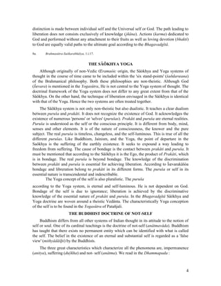 distinction is made between individual self and the Universal self or God. The path leading to
liberation does not consists exclusively of knowledge (jñâna). Actions (karma) dedicated to
God and performed without any attachment to their fruits as well as loving devotion (bhakti)
to God are equally valid paths to the ultimate goal according to the Bhagavadgîtâ.

8a.    Brahmasûtra-Saôkarabhâšya, 1.i.17.


                                     THE SÂÔKHYA YOGA
    Although originally of non-Vedic Œramaòic origin, the Sâòkhya and Yoga systems of
thought in the course of time came to be included within the 'six stand-points' (šaðdarœana)
of the Brahmanical philosophy. Both these philosophies are non-theistic. Although God
(Îœvara) is mentioned in the Yogasûtra, He is not central to the Yoga system of thought. The
doctrinal framework of the Yoga system does not differ to any great extent from that of the
Sâôkhya. On the other hand, the technique of liberation envisaged in the Sâôkhya is identical
with that of the Yoga. Hence the two systems are often treated together.
     The Sâôkhya system is not only non-theistic but also dualistic. It teaches a clear dualism
between puruša and prakåti. It does not recognize the existence of God. It acknowledges the
existence of numerous 'persons' or 'selves' (purušas). Prakåti and puruša are eternal realities.
Puruša is understood as the self or the conscious principle. It is different from body, mind,
senses and other elements. It is of the nature of consciousness, the knower and the pure
subject. The real puruša is timeless, changeless, and the self-luminous. This is true of all the
different purušas. Like Buddhism, Jainism, and the Yoga, the point of departure in the
Saôkhya is the suffering of the earthly existence. It seeks to expound a way leading to
freedom from suffering. The cause of bondage is the contact between prakåti and puruša. It
must be mentioned that according to the Sâôkhya it is the Ego, the product of Prakåti, which
is in bondage. The real puruša is beyond bondage. The knowledge of the discrimination
between prakåti and puruša is essential for achieving liberation. According to Îœvarakåšòa
bondage and libreration belong to prakåti in its different forms. The puruša or self in its
essential nature is transcendental and indescribable.
        The Yoga concept of the self is also pluralistic. The puruša
according to the Yoga system, is eternal and self-luminous. He is not dependent on God.
Bondage of the self is due to ignorance; liberation is achieved by the discriminative
knowledge of the essential nature of prakåti and puruša. In the Bhagavadgîtâ Sâôkhya and
Yoga doctrine are woven around a theistic Vedânta. The characteristically Yoga conception
of the self is to be found in the Yogasûtra of Patañjali.
                       THE BUDDHIST DOCTRINE OF NOT-SELF
     Buddhism differs from all other systems of Indian thought in its attitude to the notion of
self or soul. One of its cardinal teachings is the doctrine of not-self (anâtmavâda). Buddhism
has taught that there exists no permanent entity which can be identified with what is called
the self. The belief in the existence of an eternal and substantial self is regarded as a 'false
view' (mithyâdåšþi) by the Buddhists.
    The three great characteristics which characterize all the phenomena are, impermanence
(anitya), suffering (duÿkha) and not- self (anâtma). We read in the Dhammapada :



                                                                                              4
 