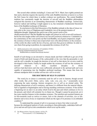 But several other scholars including E. Conze and T.R.V. Murti, have rightly pointed out
that such a doctrine requires the rejection of the early Buddhist doctrine as known to us from
the Pali Canon for which there is neither evidence nor justification. The central Buddhist
tradition has consistently taught the doctrine of not-self and the Buddhist philosophers
eulogised this doctrine as an outstanding characteristic of Buddha's teachings. Anâtmavâda,
however radical and startling it might appear to us, has remained a fundamental theoretical
basis of the Buddhist technique of liberation.
        In conclusion to this brief discussion of the Buddhist attitude to the idea of âtman we
may refer to the views of Nâgârjuna and Candrakîrti, two of the greatest masters of
Mahâyâna thought. Nâgârjuna has said in one of the crucial verses of his
Madhyamakaœâstra11 that the Buddha has taught self (âtman) as well as not-self (anâtman):
but he has also taught neither self (âtman) nor not-self (anâtman) whatsoever. Candrakîrti in
his commentary on this verse points out that Lord Buddha, out of great compassion, taught
the existence of âtman to those men of perverted views who did not believe in the existence
of this world, the other world, the law of karma, and were thus given to nihilism. In order to
save them from going to perdition, he expounded the existence of self. For

11. Mâdhyamakaœâstra with commentary of Candrakîrti, XVIII.6-
    Âtmetyapi prajñapitamanâtmetyapi deœitam/
       Buddhairnâtma na cânâtmâ kaœcidityapi deœitam//


benefit of such beings as are devoted to virtuous deeds and find it difficult to get out of the
round of birth and death because of the satkâyadåšþi or the view that the personality is real
and the self is durable, he taught the doctrine of not-self so that desire for nirvâòa could be
developed in their hearts. Finally he taught neither the existence of self nor the existence of
not-self       whatever       to       those        excellent       disciples     in     whom
self-love had died down and who were sufficiently advanced in the spiritual path and were
capable of penetrating into the Buddha's profound teachings. This means that from the
ultimate standpoint there is neither self nor not- self in nirvâòa.
                              THE DOCTRINE OF SELF IN JAINISM
     The word jîva or âtman is commonly used for self or soul in Jainism, though several
other words, like prâòî, bhûta, sattva, vijña, veda, ceta, jeta, etc.,12 occasionally occur
expressing the same meaning. Jainism recognizes jîva or self as an eternal entity. The
defining characteristic of self is sentiency, and hence it is different from the material objects.
Self is regarded as beginningless and as having unending continuous existence. It has neither
a beginning nor an end; it is an entity which lived in the past and which continues to live in
the present, and which will certainly live in future too. Though it cannot be perceived, yet it
has some manifest features in this mundane existence. The manifest and essential features are
its life-essentials (such as indriya or senses, bala or the channels of activities, âyu or life-
duration and œvâsocchvâsa or respiration) which are the signs of its presence in an embodied
condition.13
         To understand the concept of self, it is necessary to know first what is not-self,
because the ontological analysis of reals, according to Jaina philosophy, undertakes both self
(jîva) and not-self (ajîva) into consideration which cover up the entire

12. See Bhagavatîsûtra, Eng.tr.by Lalwani, vol.II,p.179.
    13.     Pravacanasâra, 11.55; Pañcâstikâya, 30.



                                                                                                6
 