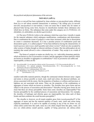 the psychical and physical phenomena of the universe.
                                       NOT-SELF (AJÎVA)
    Ajîva or not-self has been explained by Jaina scholars as non-psychical entity, different
from jîva or self whose essential characteristic is sentiency. 14 By calling ajîva as not-self,
non-self, non-psychical or non-sentient, it does not mean that it stands only for matter or
physical body having some form, because its classification includes those substances also
which have no forms. The substances that come under this category are (1) PUDGALA, (2)
DHARMA, (3) ADHARMA, (4) ÂKÂSA and (5) KÂLA
     (1) The term PUDGALA refers to the substance which has some form. Literally it stands
for the material substance which undergoes modifications, combinations and dissociations.
Due to combination the extent of pudgala is some times increased, while due to dissociation
its extent is sometimes decreased. As it has a peculiar process of combination (pud) and
dissociation (gala), it is called pudgala.15 It has been defined as having the characteristics of
touch (sparœa), taste (rasa), smell (gandha) and colour (varòa),16 which are also accepted by
other systems of Indian thought as inherent attributes of matter. But Jain philosophers do not
maintain that sound (dhvani) is also a characteristic of matter. They accept it as a mode of
matter.17
         The forms of pudgala or matter are chiefly two, viz.: indivisible elementary particles
which are known as aòus or paramâòus or atoms, and the aggregates of these particles which
are known as skandhas or aggregates or combinations.18 Aòus or paramâòus are subtle and
imperceptible, as these are the

14. Saravârthasiddhi 1.4; tad viparyâya lakšaòo ajîvah; Pravacanasâra, 11.35; Dravyasaôgraha þîkâ on 15.
15. Tattvârthasûtra, V.5, rûpinah pudgalah; Tattvârtharâjavârttika, IV.1; Dravyasamgraha-tîka on 15,26;
    Niyamasâra-våtti on 9; Tattvârthasâra, III.55.
16. Tattvarthâsûtra V.23; Vyâkhyâprajñapti, XII.5.450.
17. H.S. Bhattâchârya: Reals in the Jaina Metaphysics, p.119.
    18.      Tattvârthasûtra, V.25;


smallest indivisible material particles, though the contractual relation between sense- organs
and atoms is always possible as touch, taste, smell and colour, the physical attributes, are
always associated with the atoms. But the properties of hardness or softness and heaviness or
lightness are not associated with atoms. These are the properties of the combinations or
aggregates of atoms which are known as skandhas. The skandhas have gross forms and are
subject to the process of association and dissociation.19 Skandhas having gross forms do not
mean that these are always perceptible. Some times some skandhas are imperceptible,20 but
become perceptible by the combined process of association and dissociation. For example,
the skandhas of hydrogen and chlorine gases are imperceptible, but when each of them
breaks and then combines the result becomes perceptible.21
     The skandha is, however, an all round complete gross form (sayalasamatthaô)22 of the
aggregate of atoms and has the material qualities of touch, taste, smell and colour being
explicitly manifested. It is said to be capable of existing in any of the six forms viz; (a)
sthûla-sthûla (solid form like earth, stone etc.) (b) sthûla (liquid form like ghee, water, oil
etc.) (c) sthûla-sûkšma (small particle, capable of being perceived, (d) sûkšma-sthûla



                                                                                                      7
 