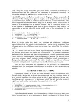 seeds.35 They thus occupy innumerable space-points.36 They are eternally existent (nitya) in
the universe-space and are fixed as the sole constituents of the universe (avasthita). The
dharma and adharma are cosmic realities, having no form (arûpi).
(4) ÂKÂŒA or space is understood to make room for things and to be the receptacle for all
substances.37 That which gives a space or avagâha to all things is known as âkâœa. It
accommodates selves, matter, the conditions or media of motion and rest, and time. 38 It is the
base or support to accommodate all the things, but at the same time it is also its base or
support. It is an eternal real, but its nature is formless,39 and its extension is infinite40 It is
infinite because its pradeœas or subtle parts are infinite in number. Each pradeœa can
accommodate at least one indivisible atomic particle (aòu) of dharma, adharma, jîva and
kâla.
32.    Dravyasaôgraha, 17.        33. Dravyasaôgraha, 18.
34.    Tattvârthasûtra. V.13.     35. Sarvârthasiddhi, V.13.
36.    Tattvârthasûtra, V.8; Sthânaôgasûtra, IV.3.334.
37.    Tattvârthasûtra, V.18.     38. Pañcâstikâya, 90; Dravyasaôgraha, 19.
39.        Tattvârtasûtra, V.4-6.        40. Ibid., V.9.


Âkâœa is divided under two heads, viz., lokâkâœa and alokâkâœa.41 Lokâkâœa,
accommodates all the five substances mentioned above, 42 but the specific properties of those
substances are not lost. Alokâkâœa means empty space where none of the five substances
resides.
(5) KÂLA or time is also real because it helps in perceiving change and motion. It is divided
into real time (niœcayakâla) and relative time (vyavahârakâla). The real time is a substance
according to Jaina philosophy, the characteristic of which is vartanâ,43 meaning the gradual
change that occurs in substances due to the auxiliary cause of real time. The functions of time
are to assist substances in their continuity, in their modifications, in their movements and in
their priority and non-priority in time.44 The relative time is not regarded as a substance,
because it is simply a measure of duration, as one second, one minute, one hour, etc.
     Thus the above mentioned five categories of the ajîvatattva are non-psychical
substances. Only jîva, according to Jaina philosophy, is psychical, to which we now turn our
attention.
                                EXISTENCE OF THE SELF (ÂTMAN)
    Regarding the existence of the self, it is often argued that the self is non-existent like a
flower in the sky because it is not directly perceived as is the case with a ghaþa or pitcher. In
reply to this it is said that the self can indeed be directly perceived by one, because one's
knowledge about it which consists of doubts etc., is itself the self. And what is directly
experienced needs no other proof, such as pleasure and pain of the body.45
41.   Dravyasaôgraha, 19.
42.    Tattvârthasûtra, V.12; Uttarâdhyayanasûtra, XXVIII. 7; Vyâkhyâprajñapti, II.10.121-22.
43.    Uttarâdhyayanasûtra, XXVIII.10, vattanâ lakhano kâlo.
44.    Tattvârthasûtra, V.22, Vartanâparinamakriyâÿ paratvâparatva ca kâlasya.
45.    Gaòadharavâda, verse 6.


    The doubt about the existence of self presupposes its existence. Even if we doubt every
item of our experience, the act of doubt cannot be denied. It reminds us of the famous dictum


                                                                                                 9
 
