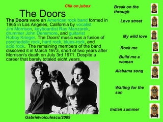 The Doors The Doors  were an  American   rock   band  formed in 1965 in Los Angeles, California by  vocalist   Jim Morrison ,  keyboardist   Ray Manzarek ,  drummer   John Densmore , and  guitarist   Robby Krieger . The Doors' music was a fusion of  psychedelic rock ,  hard rock ,  blues-rock , and  acid rock .  The remaining members of the band dissolved it in March 1973, short of two years after Morrison's death on July 3rd 1971. Despite a career that barely totaled eight years. Alabama song Break on the through Indian summer Love street Build me a woman Waiting for the sun My wild love Rock me Gabrielvoiculescu/2009 Clik on jubox 