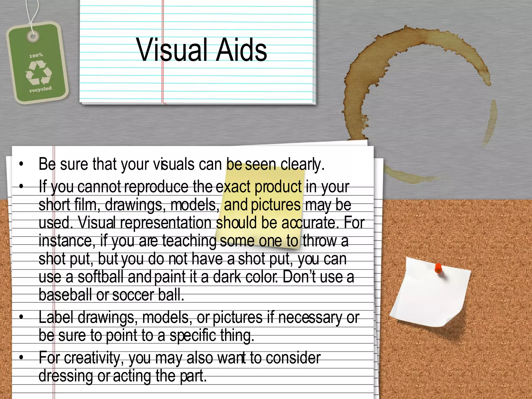 Visual Aids Be sure that your visuals can be seen clearly.  If you cannot reproduce the exact product in your short film, drawings, models, and pictures may be used. Visual representation should be accurate. For instance, if you are teaching some one to throw a shot put, but you do not have a shot put, you can use a softball and paint it a dark color. Don’t use a baseball or soccer ball.  Label drawings, models, or pictures if necessary or be sure to point to a specific thing.  For creativity, you may also want to consider dressing or acting the part.  