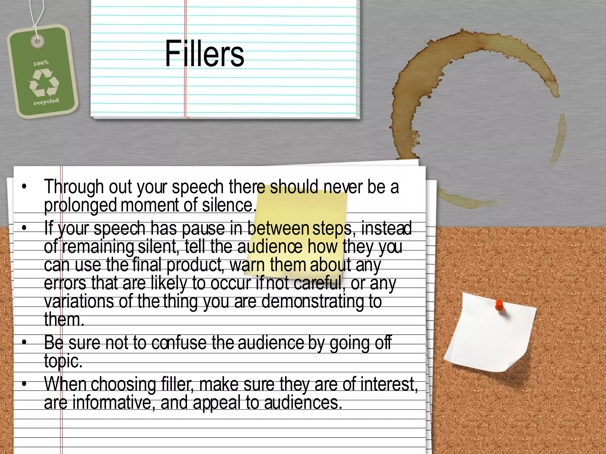Fillers Through out your speech there should never be a prolonged moment of silence. If your speech has pause in between steps, instead of remaining silent, tell the audience how they you can use the final product, warn them about any errors that are likely to occur if not careful, or any variations of the thing you are demonstrating to them.  Be sure not to confuse the audience by going off topic. When choosing filler, make sure they are of interest, are informative, and appeal to audiences.  