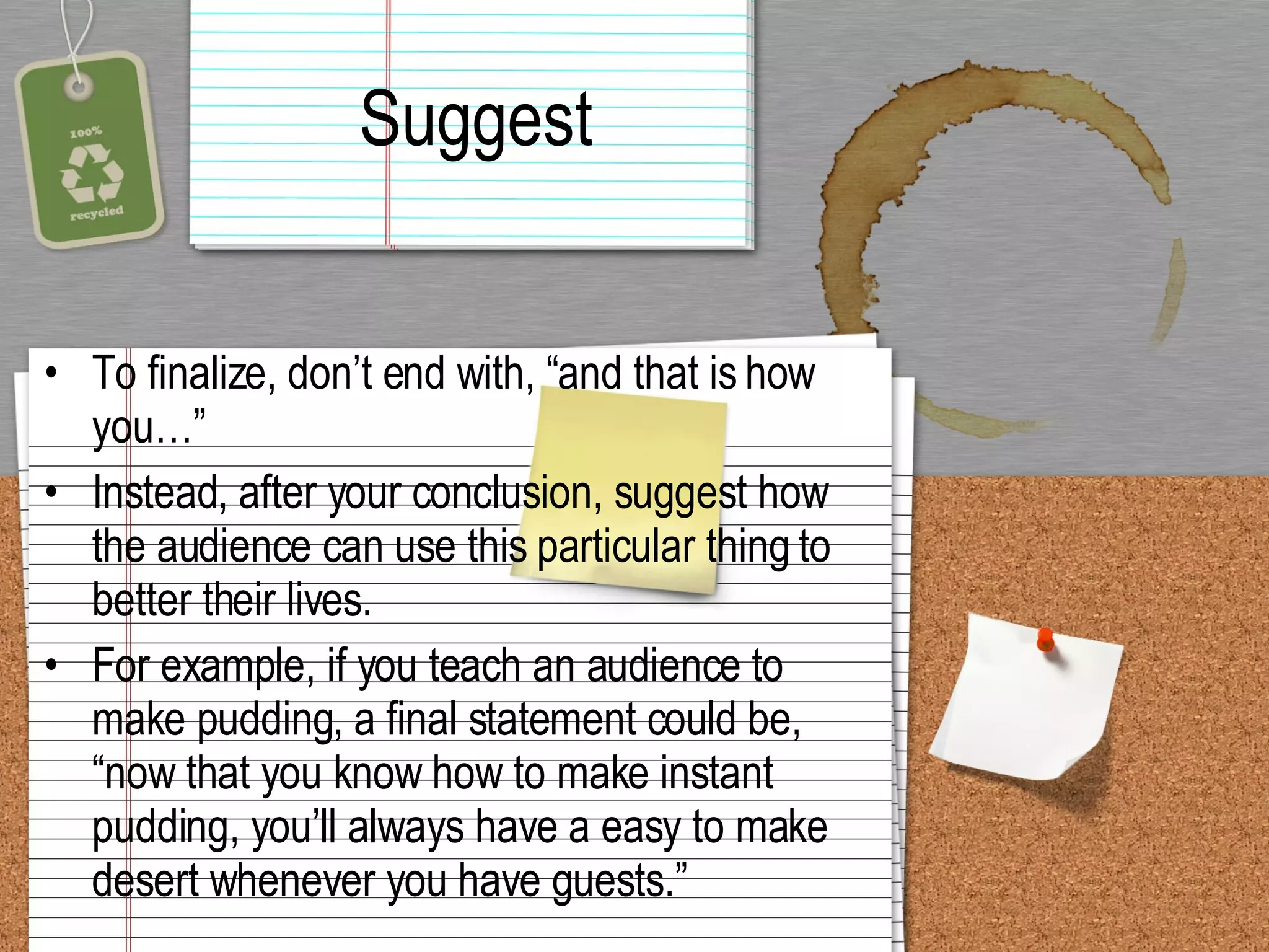 Suggest To finalize, don’t end with, “and that is how you…” Instead, after your conclusion, suggest how the audience can use this particular thing to better their lives.  For example, if you teach an audience to make pudding, a final statement could be, “now that you know how to make instant pudding, you’ll always have a easy to make desert whenever you have guests.” 