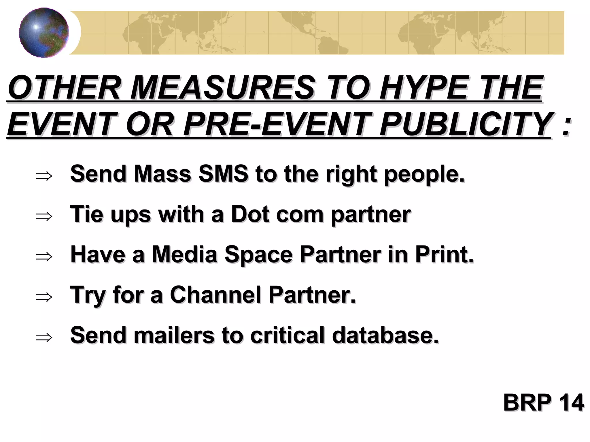 Send Mass SMS to the right people. Tie ups with a Dot com partner Have a Media Space Partner in Print. Try for a Channel Partner. Send mailers to critical database. BRP 14 OTHER MEASURES TO HYPE THE EVENT OR PRE-EVENT PUBLICITY  : 