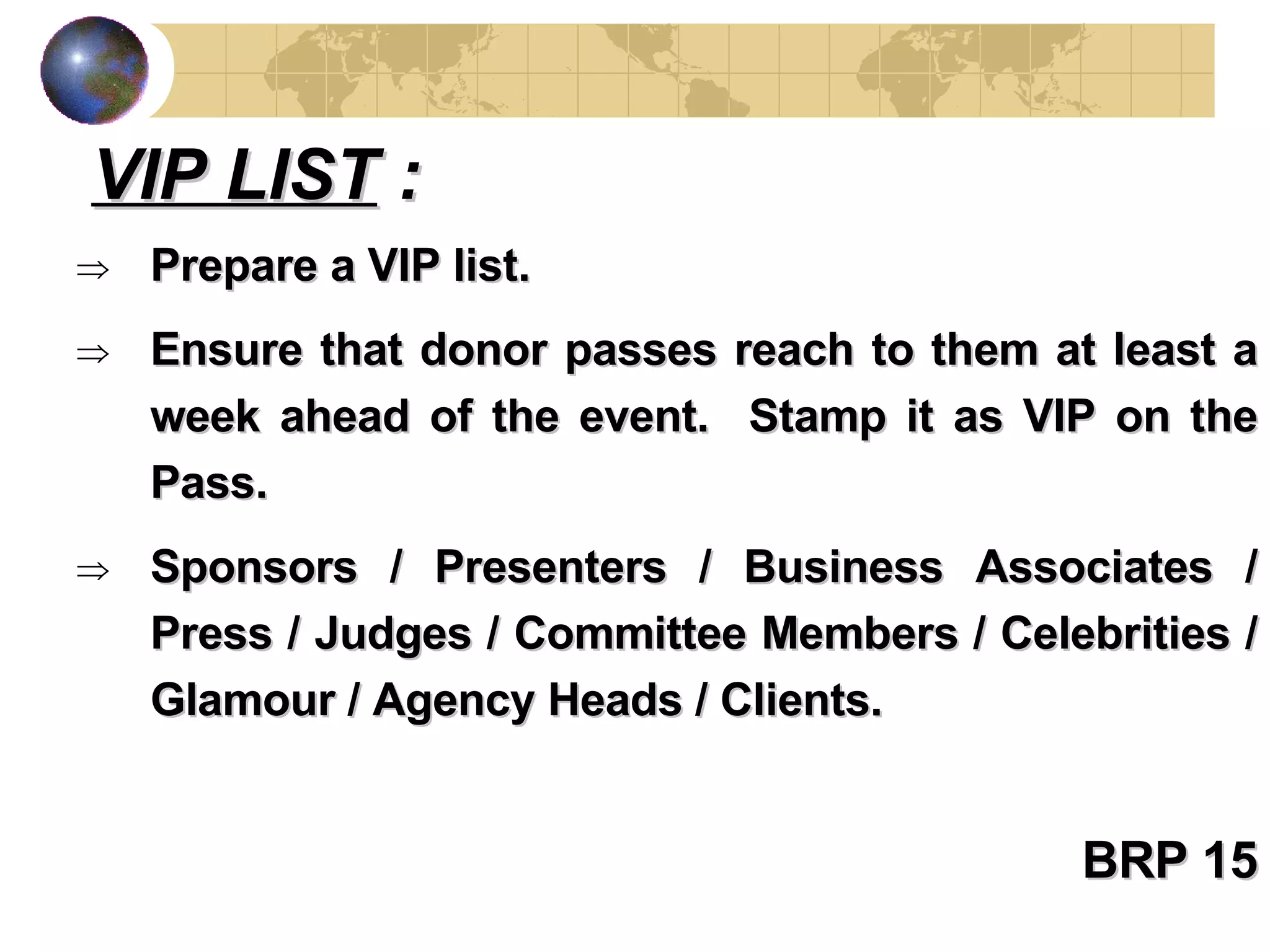 Prepare a VIP list. Ensure that donor passes reach to them at least a week ahead of the event.  Stamp it as VIP on the Pass. Sponsors / Presenters / Business Associates / Press / Judges / Committee Members / Celebrities / Glamour / Agency Heads / Clients. BRP 15 VIP LIST  : 
