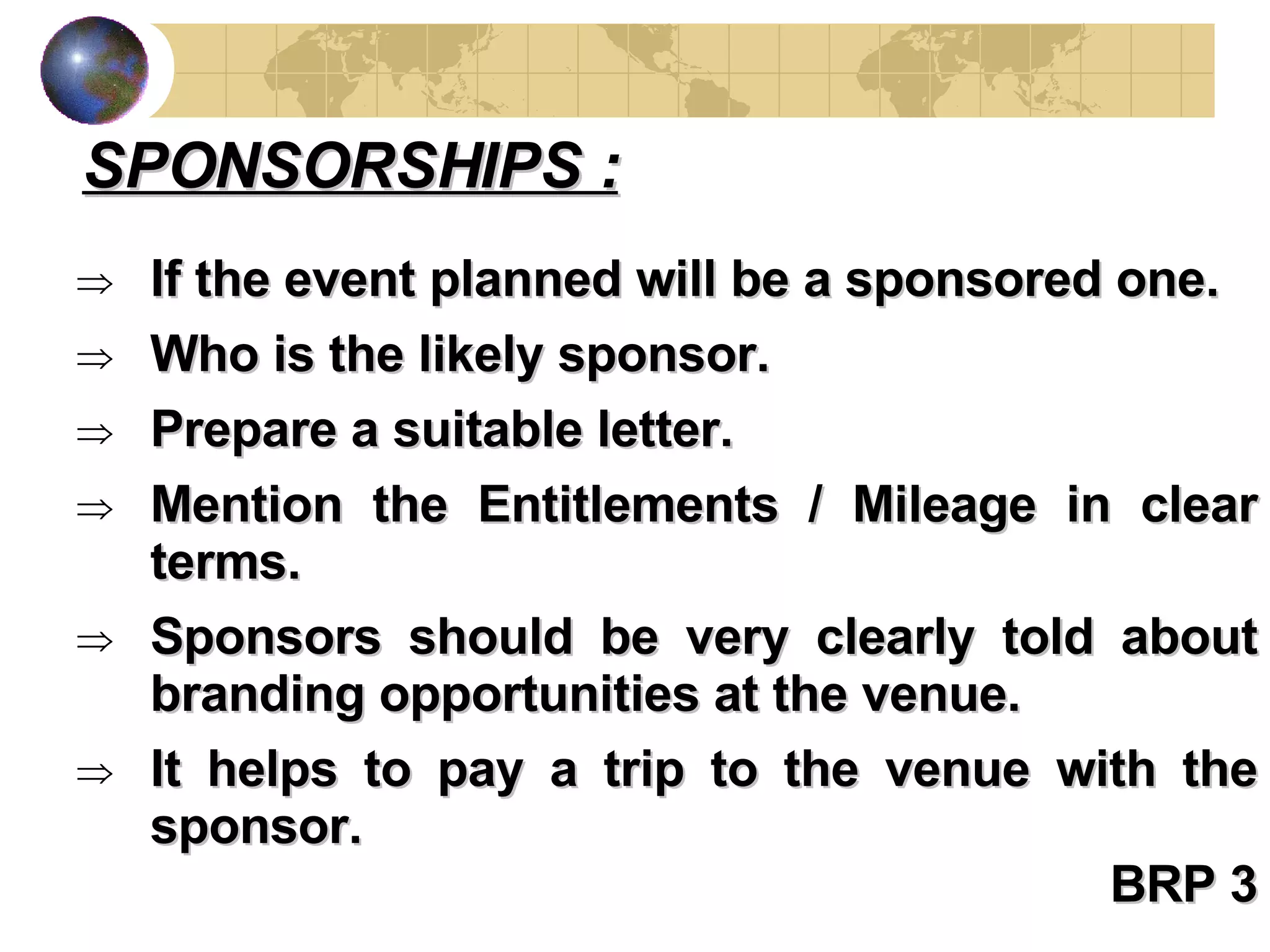 If the event planned will be a sponsored one.  Who is the likely sponsor. Prepare a suitable letter. Mention the Entitlements / Mileage in clear terms. Sponsors should be very clearly told about branding opportunities at the venue. It helps to pay a trip to the venue with the sponsor. BRP 3 SPONSORSHIPS : 