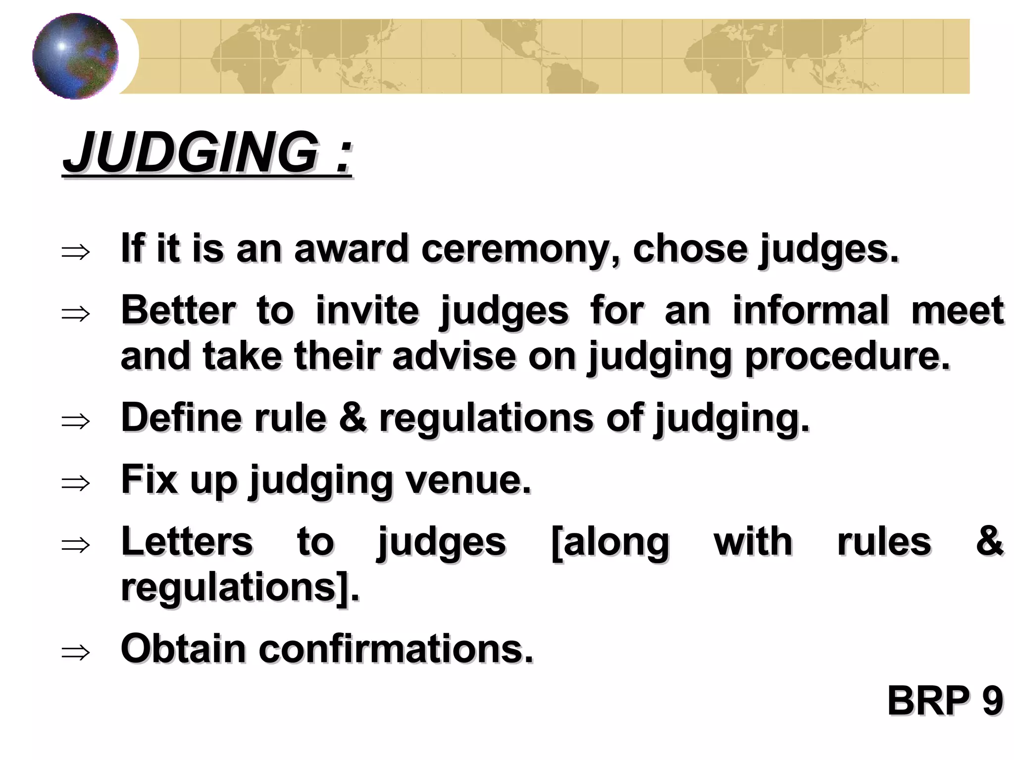 If it is an award ceremony, chose judges. Better to invite judges for an informal meet and take their advise on judging procedure. Define rule & regulations of judging. Fix up judging venue. Letters to judges [along with rules & regulations]. Obtain confirmations. BRP 9 JUDGING : 