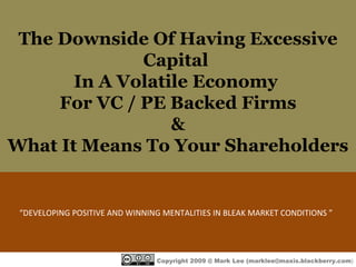 The Downside Of Having Excessive Capital  In A Volatile Economy  For VC / PE Backed Firms & What It Means To Your Shareholders “ DEVELOPING POSITIVE AND WINNING MENTALITIES IN BLEAK MARKET CONDITIONS ”  Copyright 2009 @ Mark Lee (marklee@maxis.blackberry.com ) 