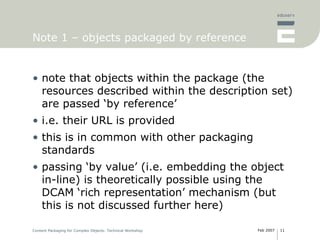 Note 1 – objects packaged by reference note that objects within the package (the resources described within the description set) are passed ‘by reference’ i.e. their URL is provided this is in common with other packaging standards passing ‘by value’ (i.e. embedding the object in-line) is theoretically possible using the DCAM ‘rich representation’ mechanism (but this is not discussed further here) 