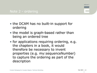 Note 2 - ordering the DCAM has no built-in support for ordering the model is graph-based rather than being an ordered tree for applications requiring ordering, e.g. the chapters in a book, it would therefore be necessary to invent properties (e.g. my:sequenceNumber) to capture the ordering as part of the description 
