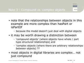 Note 3 - Compound vs. complex objects note that the relationships between objects in this example are more complex than hasPart or isPartOf because the model doesn’t just deal with digital objects it may be worth drawing a distinction between ‘ compound objects’ (where objects have whole / part type  structural  relationships) and ‘ complex objects (where there are arbitrary relationships between objects) ?? most objects in digital libraries are complex… not just compound 