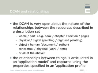 DCAM and relationships the DCAM is very open about the nature of the relationships between the resources described in a description set whole / part  (e.g. book / chapter / section / page) physical / digital (painting / digitised painting) object / human (document / author) conceptual / physical (work / item) or all of the above! the relationships between things is articulated in an ‘application model’ and captured using the properties specified in an ‘application profile’ 