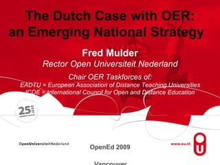 The Dutch Case with OER: an Emerging National Strategy  Fred Mulder Rector Open Universiteit Nederland Chair OER Taskforces of: EADTU = European Association of Distance Teaching Universities ICDE = International Council for Open and Distance Education OpenEd 2009  Vancouver 