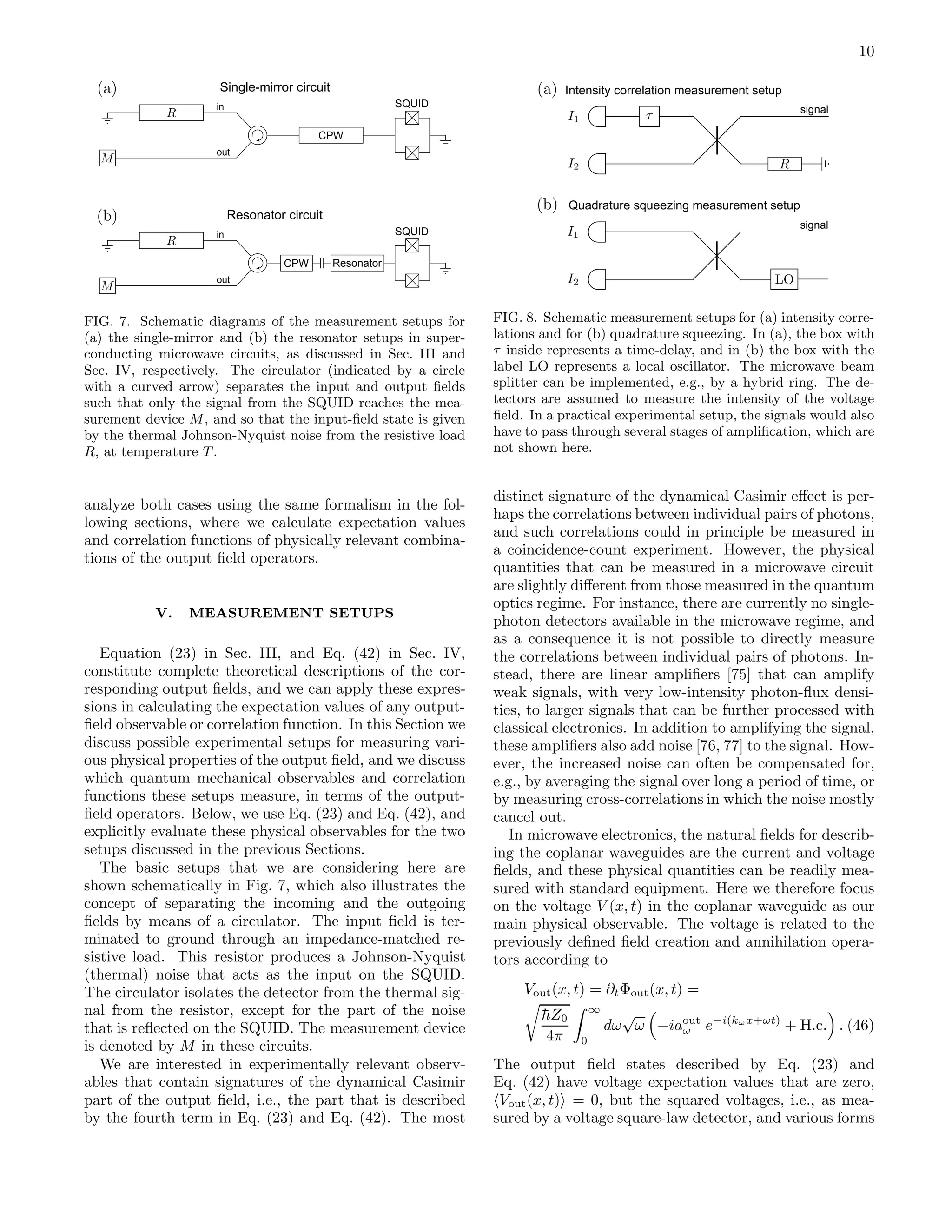 10
CPW Resonator
SQUIDin
out
CPW
SQUIDin
out
Resonator circuit
Single-mirror circuit
FIG. 7. Schematic diagrams of the measurement setups for
(a) the single-mirror and (b) the resonator setups in super-
conducting microwave circuits, as discussed in Sec. III and
Sec. IV, respectively. The circulator (indicated by a circle
with a curved arrow) separates the input and output ﬁelds
such that only the signal from the SQUID reaches the mea-
surement device M, and so that the input-ﬁeld state is given
by the thermal Johnson-Nyquist noise from the resistive load
R, at temperature T .
analyze both cases using the same formalism in the fol-
lowing sections, where we calculate expectation values
and correlation functions of physically relevant combina-
tions of the output ﬁeld operators.
V. MEASUREMENT SETUPS
Equation (23) in Sec. III, and Eq. (42) in Sec. IV,
constitute complete theoretical descriptions of the cor-
responding output ﬁelds, and we can apply these expres-
sions in calculating the expectation values of any output-
ﬁeld observable or correlation function. In this Section we
discuss possible experimental setups for measuring vari-
ous physical properties of the output ﬁeld, and we discuss
which quantum mechanical observables and correlation
functions these setups measure, in terms of the output-
ﬁeld operators. Below, we use Eq. (23) and Eq. (42), and
explicitly evaluate these physical observables for the two
setups discussed in the previous Sections.
The basic setups that we are considering here are
shown schematically in Fig. 7, which also illustrates the
concept of separating the incoming and the outgoing
ﬁelds by means of a circulator. The input ﬁeld is ter-
minated to ground through an impedance-matched re-
sistive load. This resistor produces a Johnson-Nyquist
(thermal) noise that acts as the input on the SQUID.
The circulator isolates the detector from the thermal sig-
nal from the resistor, except for the part of the noise
that is reﬂected on the SQUID. The measurement device
is denoted by M in these circuits.
We are interested in experimentally relevant observ-
ables that contain signatures of the dynamical Casimir
part of the output ﬁeld, i.e., the part that is described
by the fourth term in Eq. (23) and Eq. (42). The most
signal
signal
Intensity correlation measurement setup
Quadrature squeezing measurement setup
FIG. 8. Schematic measurement setups for (a) intensity corre-
lations and for (b) quadrature squeezing. In (a), the box with
τ inside represents a time-delay, and in (b) the box with the
label LO represents a local oscillator. The microwave beam
splitter can be implemented, e.g., by a hybrid ring. The de-
tectors are assumed to measure the intensity of the voltage
ﬁeld. In a practical experimental setup, the signals would also
have to pass through several stages of ampliﬁcation, which are
not shown here.
distinct signature of the dynamical Casimir eﬀect is per-
haps the correlations between individual pairs of photons,
and such correlations could in principle be measured in
a coincidence-count experiment. However, the physical
quantities that can be measured in a microwave circuit
are slightly diﬀerent from those measured in the quantum
optics regime. For instance, there are currently no single-
photon detectors available in the microwave regime, and
as a consequence it is not possible to directly measure
the correlations between individual pairs of photons. In-
stead, there are linear ampliﬁers [75] that can amplify
weak signals, with very low-intensity photon-ﬂux densi-
ties, to larger signals that can be further processed with
classical electronics. In addition to amplifying the signal,
these ampliﬁers also add noise [76, 77] to the signal. How-
ever, the increased noise can often be compensated for,
e.g., by averaging the signal over long a period of time, or
by measuring cross-correlations in which the noise mostly
cancel out.
In microwave electronics, the natural ﬁelds for describ-
ing the coplanar waveguides are the current and voltage
ﬁelds, and these physical quantities can be readily mea-
sured with standard equipment. Here we therefore focus
on the voltage V (x, t) in the coplanar waveguide as our
main physical observable. The voltage is related to the
previously deﬁned ﬁeld creation and annihilation opera-
tors according to
Vout(x, t) = ∂tΦout(x, t) =
¯hZ0
4π
∞
0
dω
√
ω −iaout
ω e−i(kωx+ωt)
+ H.c. . (46)
The output ﬁeld states described by Eq. (23) and
Eq. (42) have voltage expectation values that are zero,
Vout(x, t) = 0, but the squared voltages, i.e., as mea-
sured by a voltage square-law detector, and various forms
 