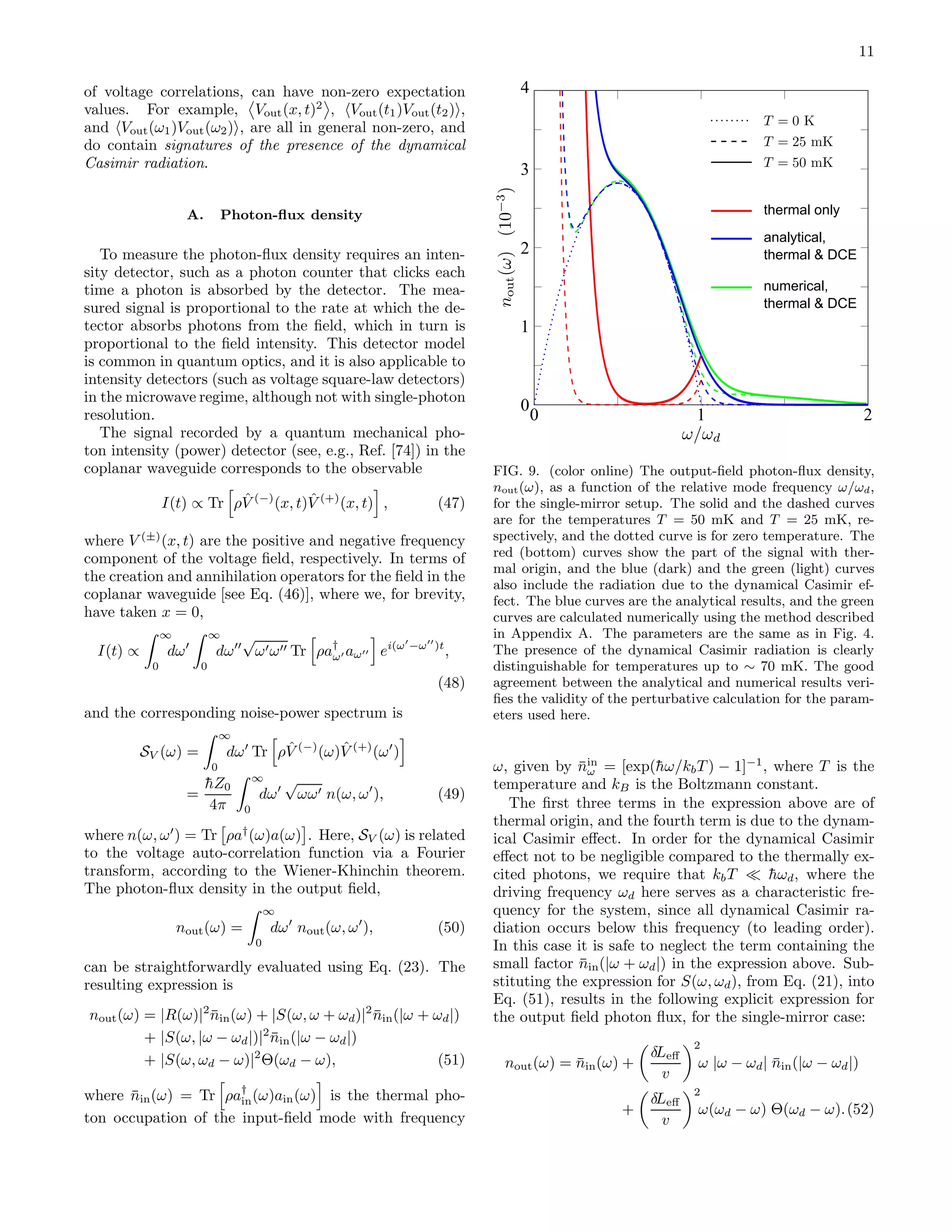11
of voltage correlations, can have non-zero expectation
values. For example, Vout(x, t)2
, Vout(t1)Vout(t2) ,
and Vout(ω1)Vout(ω2) , are all in general non-zero, and
do contain signatures of the presence of the dynamical
Casimir radiation.
A. Photon-ﬂux density
To measure the photon-ﬂux density requires an inten-
sity detector, such as a photon counter that clicks each
time a photon is absorbed by the detector. The mea-
sured signal is proportional to the rate at which the de-
tector absorbs photons from the ﬁeld, which in turn is
proportional to the ﬁeld intensity. This detector model
is common in quantum optics, and it is also applicable to
intensity detectors (such as voltage square-law detectors)
in the microwave regime, although not with single-photon
resolution.
The signal recorded by a quantum mechanical pho-
ton intensity (power) detector (see, e.g., Ref. [74]) in the
coplanar waveguide corresponds to the observable
I(t) ∝ Tr ρ ˆV (−)
(x, t) ˆV (+)
(x, t) , (47)
where V (±)
(x, t) are the positive and negative frequency
component of the voltage ﬁeld, respectively. In terms of
the creation and annihilation operators for the ﬁeld in the
coplanar waveguide [see Eq. (46)], where we, for brevity,
have taken x = 0,
I(t) ∝
∞
0
dω′
∞
0
dω′′
√
ω′ω′′ Tr ρa†
ω′ aω′′ ei(ω′
−ω′′
)t
,
(48)
and the corresponding noise-power spectrum is
SV (ω) =
∞
0
dω′
Tr ρ ˆV (−)
(ω) ˆV (+)
(ω′
)
=
¯hZ0
4π
∞
0
dω′
√
ωω′ n(ω, ω′
), (49)
where n(ω, ω′
) = Tr ρa†
(ω)a(ω) . Here, SV (ω) is related
to the voltage auto-correlation function via a Fourier
transform, according to the Wiener-Khinchin theorem.
The photon-ﬂux density in the output ﬁeld,
nout(ω) =
∞
0
dω′
nout(ω, ω′
), (50)
can be straightforwardly evaluated using Eq. (23). The
resulting expression is
nout(ω) = |R(ω)|2
¯nin(ω) + |S(ω, ω + ωd)|2
¯nin(|ω + ωd|)
+ |S(ω, |ω − ωd|)|2
¯nin(|ω − ωd|)
+ |S(ω, ωd − ω)|2
Θ(ωd − ω), (51)
where ¯nin(ω) = Tr ρa†
in(ω)ain(ω) is the thermal pho-
ton occupation of the input-ﬁeld mode with frequency
0
1
2
3
4
0 1 2
thermal only
analytical,
thermal & DCE
numerical,
thermal & DCE
FIG. 9. (color online) The output-ﬁeld photon-ﬂux density,
nout(ω), as a function of the relative mode frequency ω/ωd,
for the single-mirror setup. The solid and the dashed curves
are for the temperatures T = 50 mK and T = 25 mK, re-
spectively, and the dotted curve is for zero temperature. The
red (bottom) curves show the part of the signal with ther-
mal origin, and the blue (dark) and the green (light) curves
also include the radiation due to the dynamical Casimir ef-
fect. The blue curves are the analytical results, and the green
curves are calculated numerically using the method described
in Appendix A. The parameters are the same as in Fig. 4.
The presence of the dynamical Casimir radiation is clearly
distinguishable for temperatures up to ∼ 70 mK. The good
agreement between the analytical and numerical results veri-
ﬁes the validity of the perturbative calculation for the param-
eters used here.
ω, given by ¯nin
ω = [exp(¯hω/kbT ) − 1]−1
, where T is the
temperature and kB is the Boltzmann constant.
The ﬁrst three terms in the expression above are of
thermal origin, and the fourth term is due to the dynam-
ical Casimir eﬀect. In order for the dynamical Casimir
eﬀect not to be negligible compared to the thermally ex-
cited photons, we require that kbT ≪ ¯hωd, where the
driving frequency ωd here serves as a characteristic fre-
quency for the system, since all dynamical Casimir ra-
diation occurs below this frequency (to leading order).
In this case it is safe to neglect the term containing the
small factor ¯nin(|ω + ωd|) in the expression above. Sub-
stituting the expression for S(ω, ωd), from Eq. (21), into
Eq. (51), results in the following explicit expression for
the output ﬁeld photon ﬂux, for the single-mirror case:
nout(ω) = ¯nin(ω) +
δLeﬀ
v
2
ω |ω − ωd| ¯nin(|ω − ωd|)
+
δLeﬀ
v
2
ω(ωd − ω) Θ(ωd − ω).(52)
 