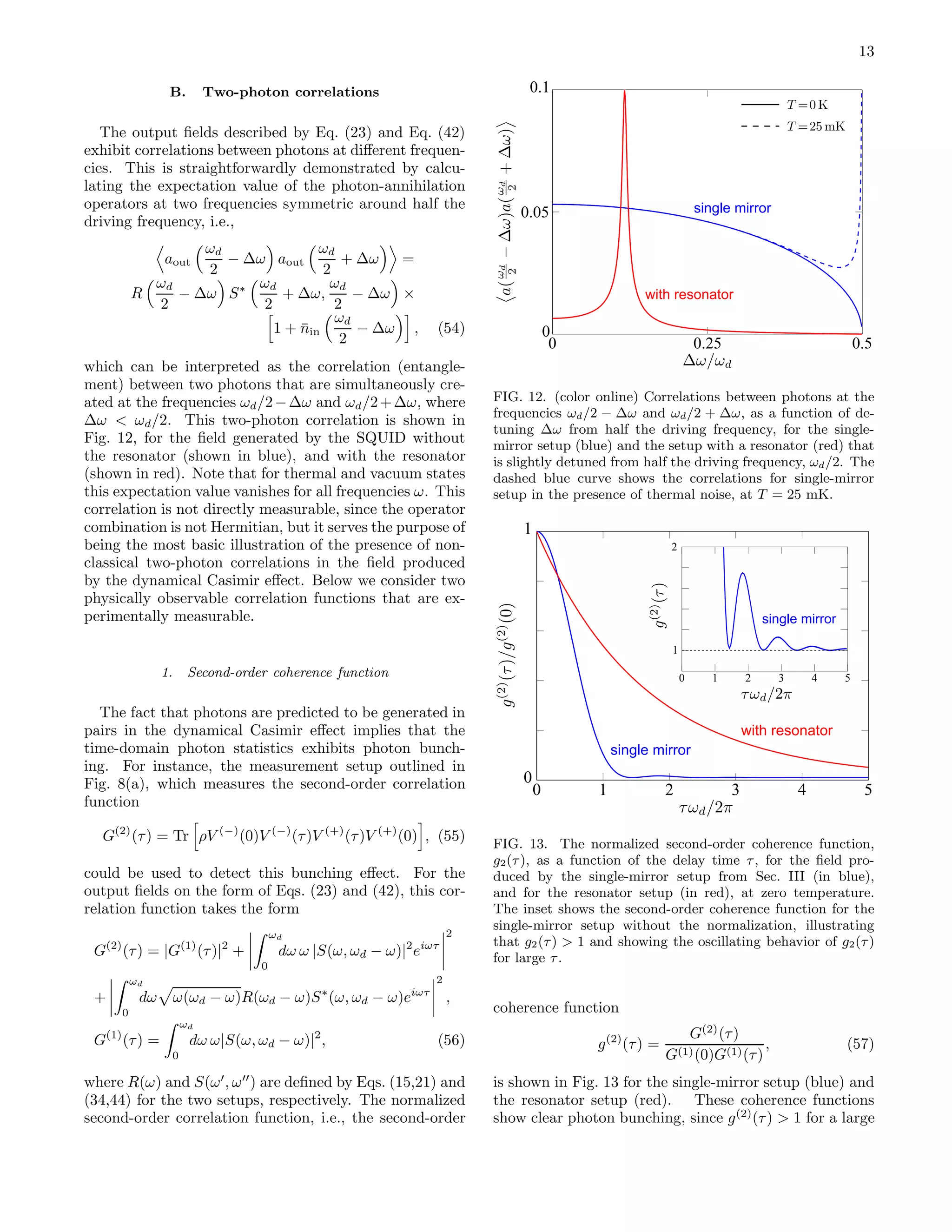 13
B. Two-photon correlations
The output ﬁelds described by Eq. (23) and Eq. (42)
exhibit correlations between photons at diﬀerent frequen-
cies. This is straightforwardly demonstrated by calcu-
lating the expectation value of the photon-annihilation
operators at two frequencies symmetric around half the
driving frequency, i.e.,
aout
ωd
2
− ∆ω aout
ωd
2
+ ∆ω =
R
ωd
2
− ∆ω S∗ ωd
2
+ ∆ω,
ωd
2
− ∆ω ×
1 + ¯nin
ωd
2
− ∆ω , (54)
which can be interpreted as the correlation (entangle-
ment) between two photons that are simultaneously cre-
ated at the frequencies ωd/2−∆ω and ωd/2+∆ω, where
∆ω < ωd/2. This two-photon correlation is shown in
Fig. 12, for the ﬁeld generated by the SQUID without
the resonator (shown in blue), and with the resonator
(shown in red). Note that for thermal and vacuum states
this expectation value vanishes for all frequencies ω. This
correlation is not directly measurable, since the operator
combination is not Hermitian, but it serves the purpose of
being the most basic illustration of the presence of non-
classical two-photon correlations in the ﬁeld produced
by the dynamical Casimir eﬀect. Below we consider two
physically observable correlation functions that are ex-
perimentally measurable.
1. Second-order coherence function
The fact that photons are predicted to be generated in
pairs in the dynamical Casimir eﬀect implies that the
time-domain photon statistics exhibits photon bunch-
ing. For instance, the measurement setup outlined in
Fig. 8(a), which measures the second-order correlation
function
G(2)
(τ) = Tr ρV (−)
(0)V (−)
(τ)V (+)
(τ)V (+)
(0) , (55)
could be used to detect this bunching eﬀect. For the
output ﬁelds on the form of Eqs. (23) and (42), this cor-
relation function takes the form
G(2)
(τ) = |G(1)
(τ)|2
+
ωd
0
dω ω |S(ω, ωd − ω)|2
eiωτ
2
+
ωd
0
dω ω(ωd − ω)R(ωd − ω)S∗
(ω, ωd − ω)eiωτ
2
,
G(1)
(τ) =
ωd
0
dω ω|S(ω, ωd − ω)|2
, (56)
where R(ω) and S(ω′
, ω′′
) are deﬁned by Eqs. (15,21) and
(34,44) for the two setups, respectively. The normalized
second-order correlation function, i.e., the second-order
0
0.1
0 0.25 0.5
0.05 single mirror
with resonator
FIG. 12. (color online) Correlations between photons at the
frequencies ωd/2 − ∆ω and ωd/2 + ∆ω, as a function of de-
tuning ∆ω from half the driving frequency, for the single-
mirror setup (blue) and the setup with a resonator (red) that
is slightly detuned from half the driving frequency, ωd/2. The
dashed blue curve shows the correlations for single-mirror
setup in the presence of thermal noise, at T = 25 mK.
1
2
0 1 2 3 4 5
0
1
0 1 2 3 4 5
single mirror
with resonator
single mirror
FIG. 13. The normalized second-order coherence function,
g2(τ), as a function of the delay time τ, for the ﬁeld pro-
duced by the single-mirror setup from Sec. III (in blue),
and for the resonator setup (in red), at zero temperature.
The inset shows the second-order coherence function for the
single-mirror setup without the normalization, illustrating
that g2(τ) > 1 and showing the oscillating behavior of g2(τ)
for large τ.
coherence function
g(2)
(τ) =
G(2)
(τ)
G(1)(0)G(1)(τ)
, (57)
is shown in Fig. 13 for the single-mirror setup (blue) and
the resonator setup (red). These coherence functions
show clear photon bunching, since g(2)
(τ) > 1 for a large
 